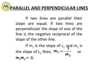 PARALLEL AND PERPENDICULAR LINES If two lines are parallel their slope are equal. If two lines are perpendicular the slope of one of the line is the negative reciprocal of the slope of the other line. If m 1  is the slope of L 1  and m 2  is the slope of L 2  then,    or   m 1 m 2  = -1. 