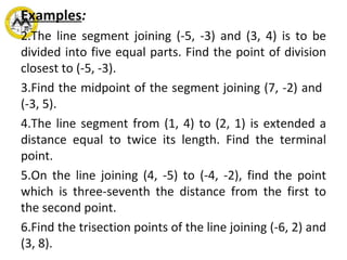 Examples : The line segment joining (-5, -3) and (3, 4) is to be divided into five equal parts. Find the point of division closest to (-5, -3). Find the midpoint of the segment joining (7, -2) and  (-3, 5). The line segment from (1, 4) to (2, 1) is extended a distance equal to twice its length. Find the terminal point. On the line joining (4, -5) to (-4, -2), find the point which is three-seventh the distance from the first to the second point.  Find the trisection points of the line joining (-6, 2) and (3, 8).    