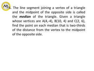 6.  The line segment joining a vertex of a triangle and the midpoint of the opposite side is called the  median  of the triangle. Given a triangle whose vertices are A(4,-4), B(10, 4) and C(2, 6), find the point on each median that is two-thirds of the distance from the vertex to the midpoint of the opposite side.   