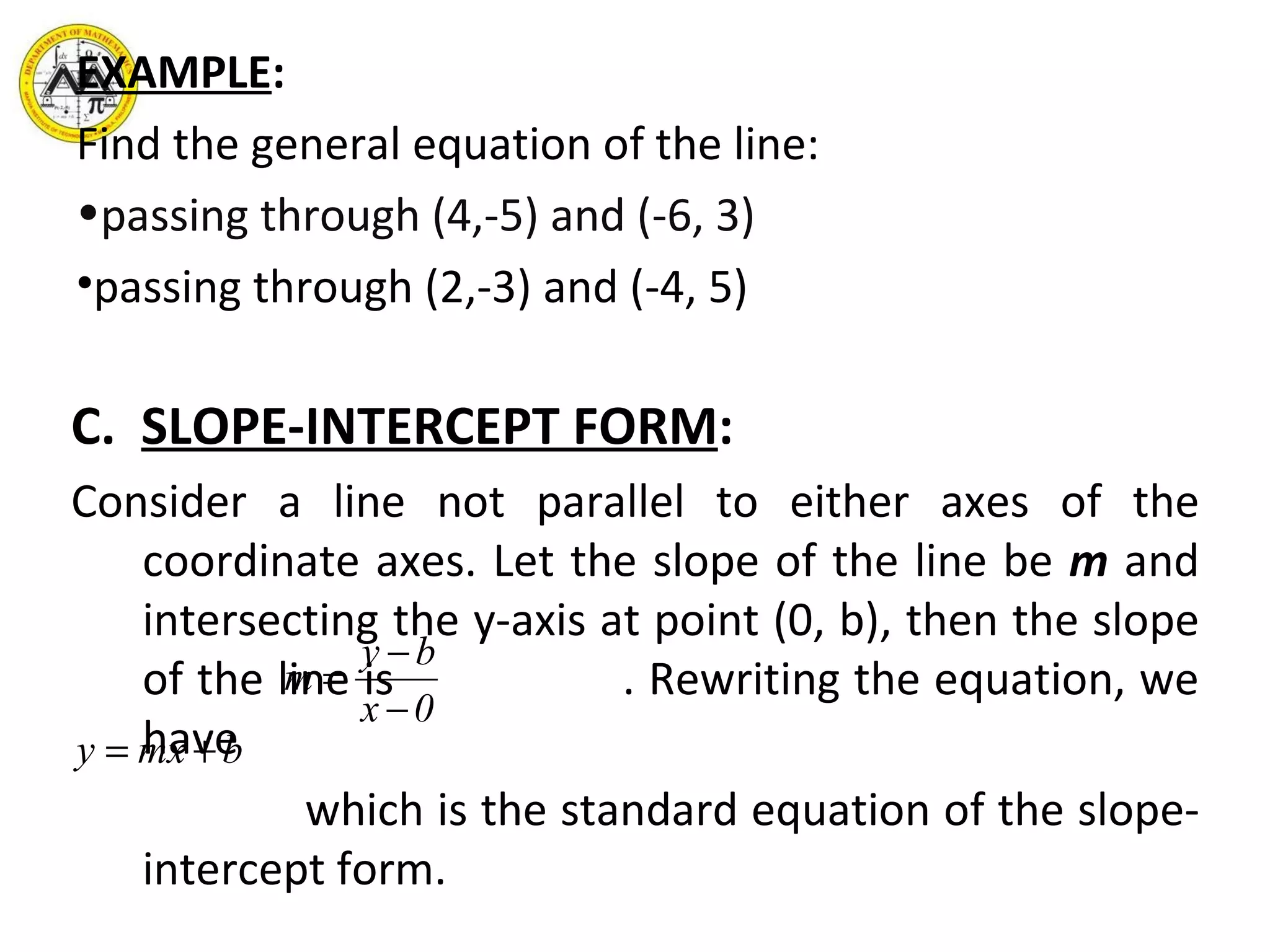 EXAMPLE : Find the general equation of the line:  passing through (4,-5) and (-6, 3) passing through (2,-3) and (-4, 5) C.  SLOPE-INTERCEPT FORM : Consider a line not parallel to either axes of the coordinate axes. Let the slope of the line be  m  and intersecting the y-axis at point (0, b), then the slope of the line is  . Rewriting the equation, we have which is the standard equation of the slope-intercept form. 