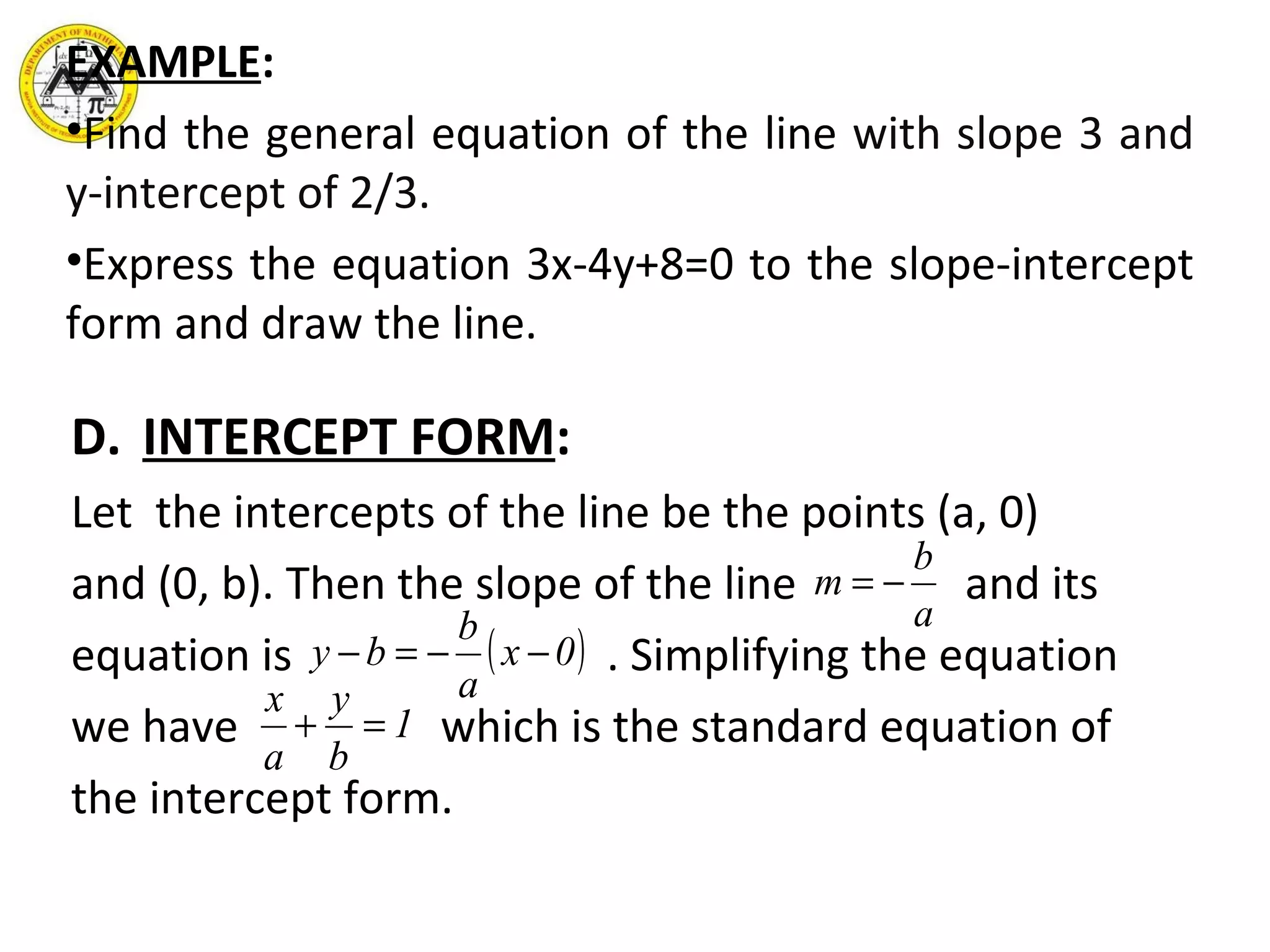 EXAMPLE : Find the general equation of the line  with slope 3 and y-intercept of 2/3.  Express the equation 3x-4y+8=0 to the slope-intercept form and draw the line. D. INTERCEPT FORM : Let  the intercepts of the line be the points (a, 0) and (0, b). Then the slope of the line  and its equation is  . Simplifying the equation we have  which is the standard equation of the intercept form.  