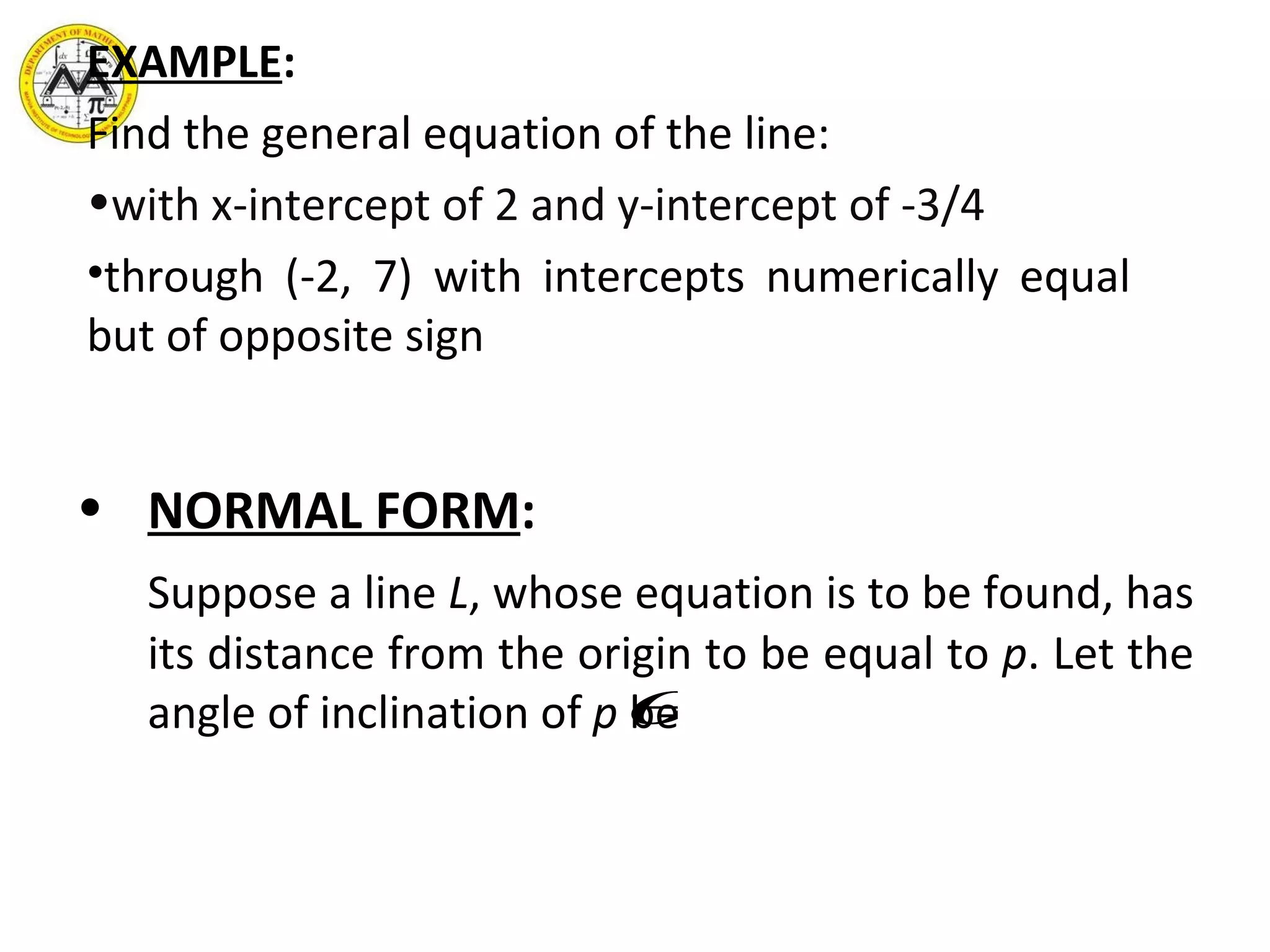 EXAMPLE : Find the general equation of the line:  with x-intercept of 2 and y-intercept of -3/4  through (-2, 7) with intercepts numerically equal but of opposite sign  NORMAL FORM : Suppose a line  L , whose equation is to be found, has its distance from the origin to be equal to  p . Let the angle of inclination of  p  be  