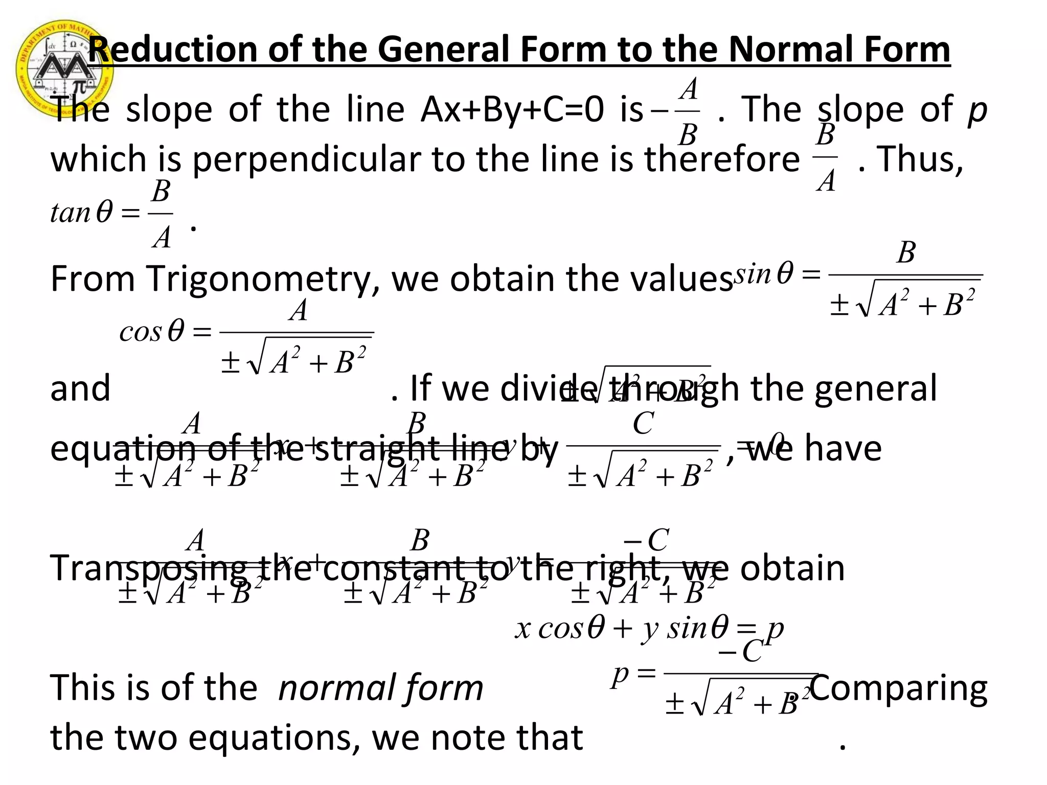 Reduction of the General Form to the Normal Form The slope of the line Ax+By+C=0 is  . The slope of  p  which is perpendicular to the line is therefore  . Thus,  . From Trigonometry, we obtain the values  and  . If we divide through the general equation of the straight line by  , we have Transposing the constant to the right, we obtain This is of the  normal form  .  Comparing the two equations, we note that  .  