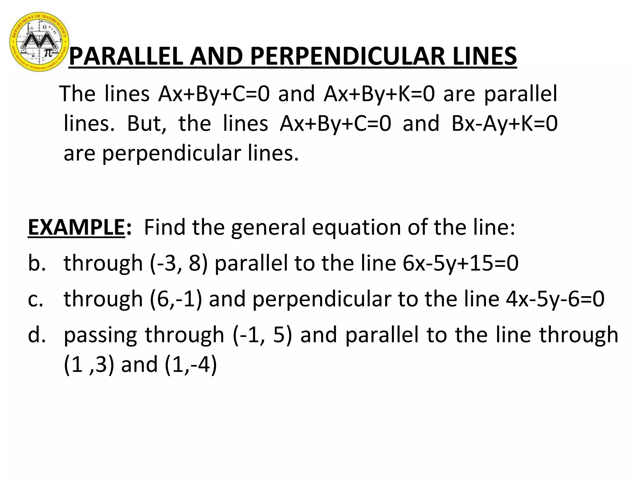PARALLEL AND PERPENDICULAR LINES The lines Ax+By+C=0 and Ax+By+K=0 are parallel lines. But, the lines Ax+By+C=0 and Bx-Ay+K=0 are perpendicular lines.  EXAMPLE :  Find the general equation of the line: through (-3, 8) parallel to the line 6x-5y+15=0  through (6,-1) and perpendicular to the line 4x-5y-6=0 passing through (-1, 5) and parallel to the line through (1 ,3) and (1,-4)  