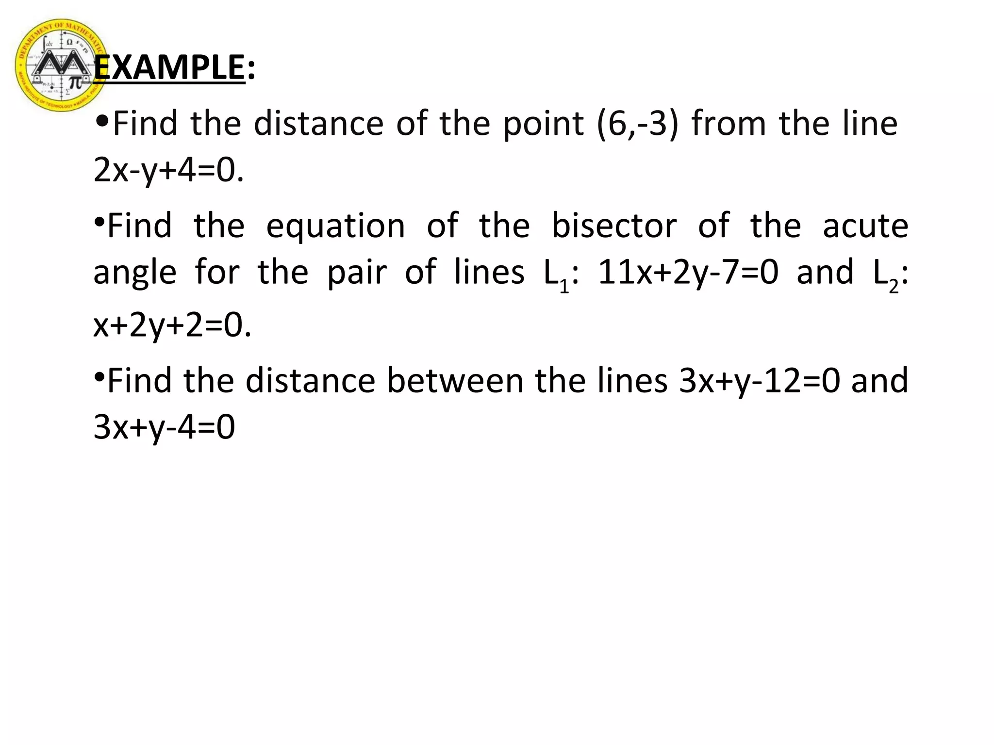 EXAMPLE :   Find the distance of the point (6,-3) from the line  2x-y+4=0. Find the equation of the bisector of the acute angle for the pair of lines L 1 : 11x+2y-7=0 and L 2 : x+2y+2=0. Find the distance between the lines 3x+y-12=0 and 3x+y-4=0 