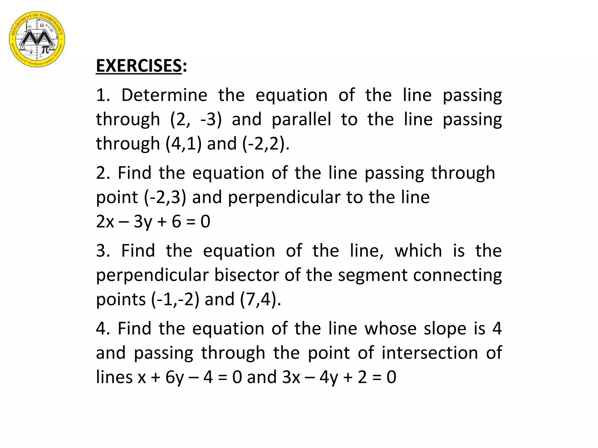 EXERCISES : 1. Determine the equation of the line passing through (2, -3) and parallel to the line passing through (4,1) and (-2,2). 2. Find the equation of the line passing through  point (-2,3) and perpendicular to the line  2x – 3y + 6 = 0 3. Find the equation of the line, which is the perpendicular bisector of the segment connecting points (-1,-2) and (7,4). 4. Find the equation of the line whose slope is 4 and passing through the point of intersection of lines x + 6y – 4 = 0 and 3x – 4y + 2 = 0 