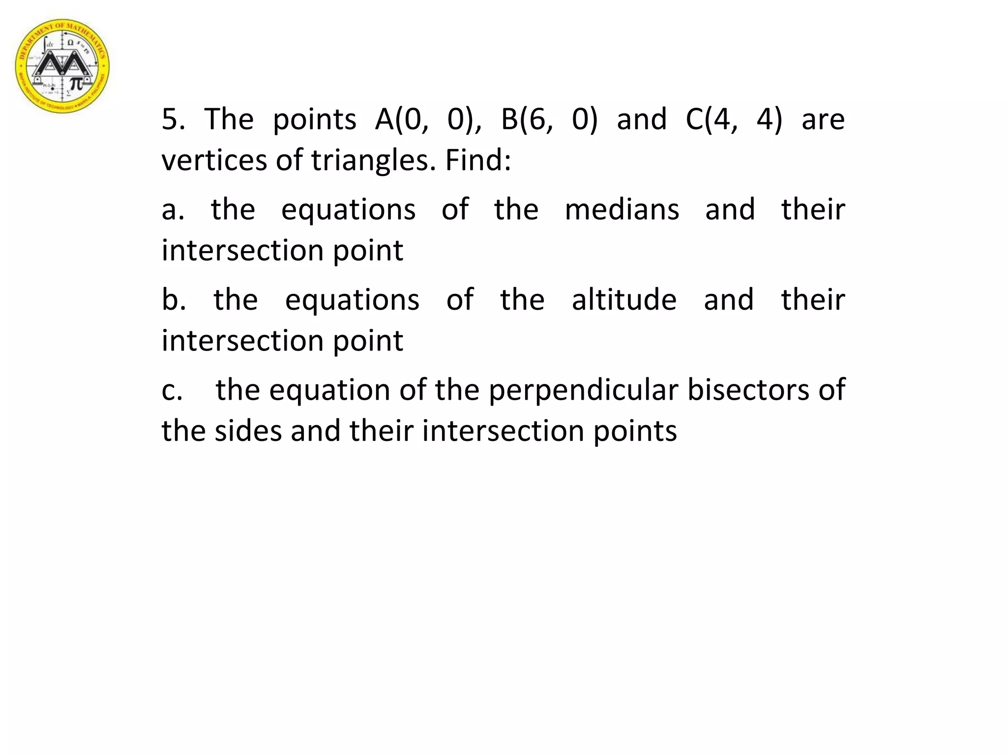5. The points A(0, 0), B(6, 0) and C(4, 4) are vertices of triangles. Find: a. the equations of the medians and their intersection point b. the equations of the altitude and their intersection point c.  the equation of the perpendicular bisectors of the sides and their intersection points 