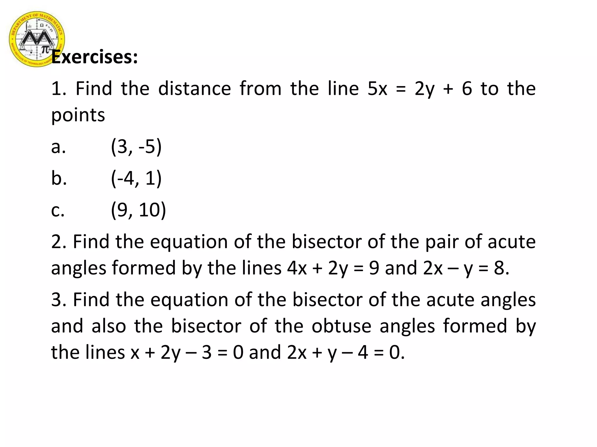 Exercises: 1. Find the distance from the line 5x = 2y + 6 to the points a. (3, -5) b. (-4, 1) c. (9, 10) 2. Find the equation of the bisector of the pair of acute angles formed by the lines 4x + 2y = 9 and 2x – y = 8. 3. Find the equation of the bisector of the acute angles and also the bisector of the obtuse angles formed by the lines x + 2y – 3 = 0 and 2x + y – 4 = 0. 