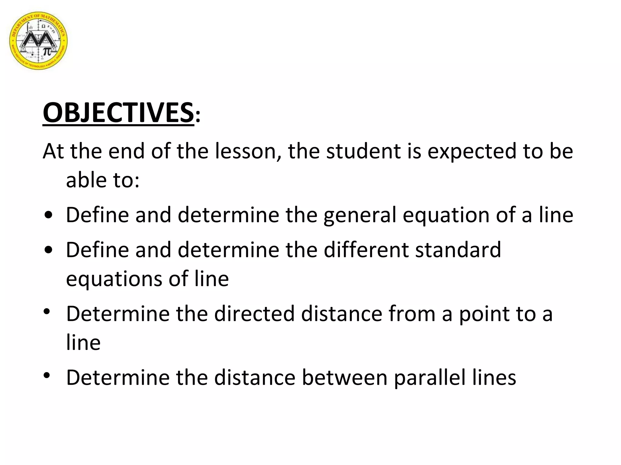 OBJECTIVES : At the end of the lesson, the student is expected to be able to: •  Define and determine the general equation of a line •  Define and determine the different standard equations of line Determine the directed distance from a point to a line Determine the distance between parallel lines 