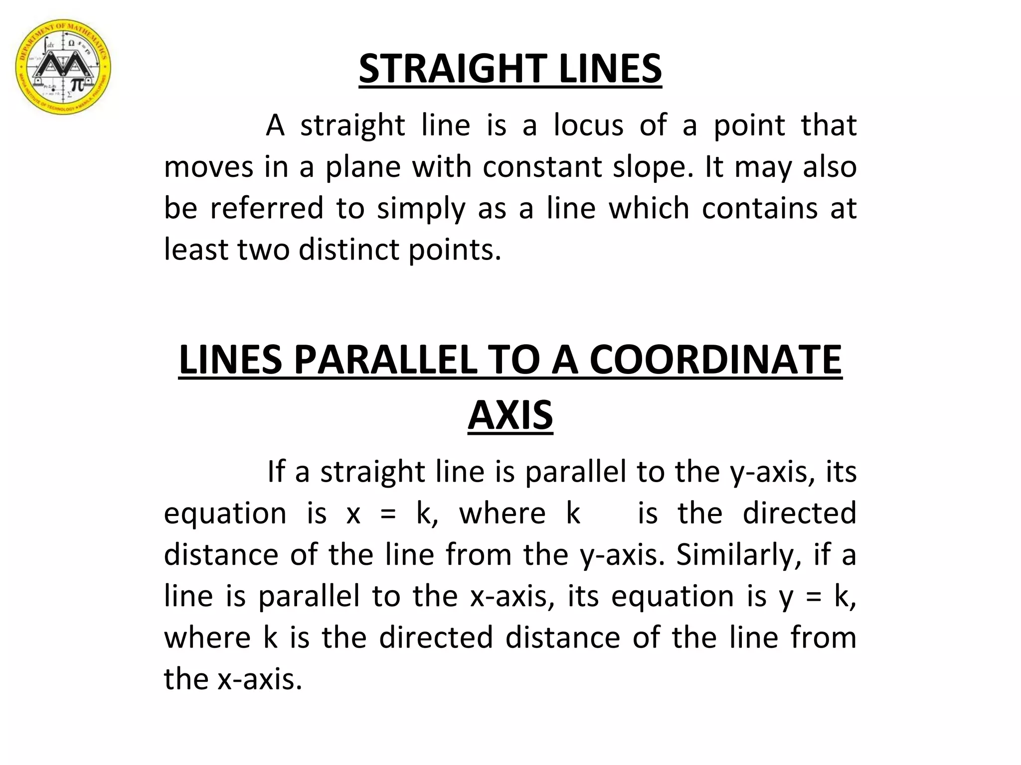 STRAIGHT LINES A straight line is a locus of a point that moves in a plane with constant slope. It may also be referred to simply as a line which contains at least two distinct points. LINES PARALLEL TO A COORDINATE AXIS If a straight line is parallel to the y-axis, its equation is x = k, where k  is the directed distance of the line from the y-axis. Similarly, if a line is parallel to the x-axis, its equation is y = k, where k is the directed distance of the line from the x-axis. 
