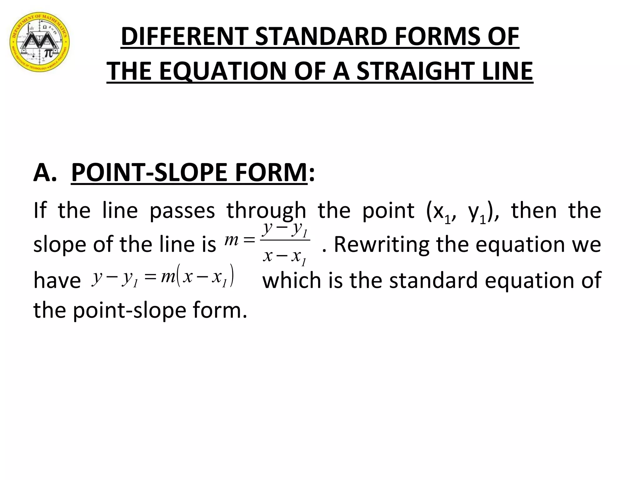 DIFFERENT STANDARD FORMS OF THE EQUATION OF A STRAIGHT LINE A.  POINT-SLOPE FORM : If the line passes through the point (x 1 , y 1 ), then the slope of the line is  . Rewriting the equation we  have  which is the standard equation of the point-slope form. 