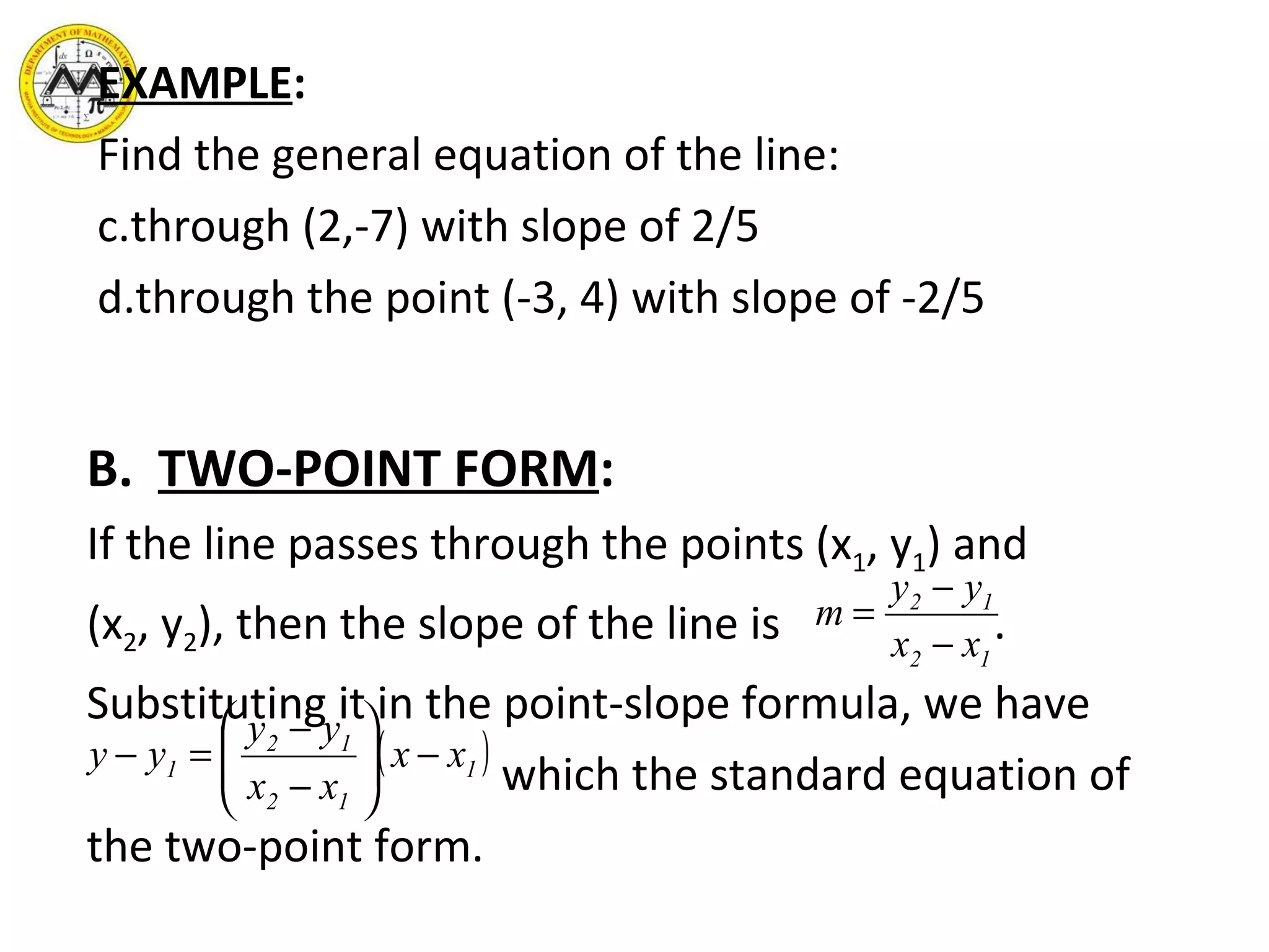 EXAMPLE : Find the general equation of the line: through (2,-7) with slope of 2/5 through the point (-3, 4) with slope of -2/5 B. TWO-POINT FORM : If the line passes through the points (x 1 , y 1 ) and (x 2 , y 2 ), then the slope of the line is  . Substituting it in the point-slope formula, we have which the standard equation of the two-point form.  