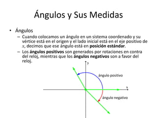 Ángulos y Sus Medidas
• Ángulos
– Cuando colocamos un ángulo en un sistema coordenado y su
vértice está en el origen y el lado inicial está en el eje positivo de
x, decimos que ese ángulo está en posición estándar.
– Los ángulos positivos son generados por rotaciones en contra
del reloj, mientras que los ángulos negativos son a favor del
reloj.
x
y
ángulo positivo
ángulo negativo
 