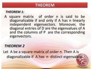 THEOREM 1:
A square matrix of order n is said to be
diagonalizable if and only if A has n linearly
independent eigenvectors. Moreover, the
diagonal entries of D are the eigenvalues of A
and the columns of P are the corresponding
eigenvectors.
THEOREM 2
Let A be a square matrix of order n. Then A is
diagonalizable if A has n distinct eigenvalues.
THEOREM
 