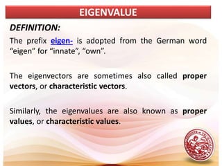 DEFINITION:
The prefix eigen- is adopted from the German word
“eigen” for “innate”, “own”.
The eigenvectors are sometimes also called proper
vectors, or characteristic vectors.
Similarly, the eigenvalues are also known as proper
values, or characteristic values.
EIGENVALUE
 