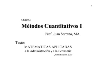 1




  CURSO:

  Métodos Cuantitativos I
                   Prof. Juan Serrano, MA

Texto:
     MATEMATICAS APLICADAS
    a la Administración y a la Economía
                         Quinta Edición, 2009
 