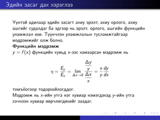 Эдийн засаг дах хэрэглээ
Үүнтэй адилаар эдийн засагт ахиу эрэлт, ахиу орлого, ахиу
ашгийг судалдаг ба эдгээр нь эрэлт, орлого, ашгийн функцийн
уламжлал юм. Түүнчлэн уламжлалын тусламжтайгаар
мэдрэмжийг олж болно.
Функцийн мэдрэмж
y = f (x) функцийн хувьд x-ээс хамаарсан мэдрэмж нь
η =
Ey
Ex
= lim
∆x→0
∆y
y
∆x
x
=
x
y
dy
dx
томъёогоор тодорхойлогддог.
Мэдрэмж нь x-ийн утга нэг хувиар нэмэгдэхэд y-ийн утга
хэчнээн хувиар өөрчлөгдөхийг заадаг.
 