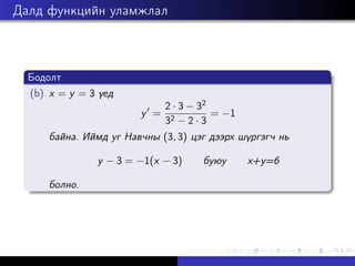 Далд функцийн уламжлал
Бодолт
(b) x = y = 3 үед
y0
=
2 · 3 − 32
32 − 2 · 3
= −1
байна. Иймд уг Навчны (3, 3) цэг дээрх шүргэгч нь
y − 3 = −1(x − 3) буюу x+y=6
болно.
 