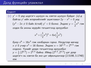Далд функцийн уламжлал
Бодолт
(c) y0 = 0 үед шүргэгч шулуун нь хэвтээ шулуун байдаг. (a)-д
байгаа y0-ийн илэрхийллийг ашиглавал 2y − x2 = 0 үед
(y2 − 2x 6= 0 байх ёстой) y0 = 0 болно. Эндээс y =
1
2
x2 гэж
олдох ба анхны муруйн тэгшитгэлд орлуулбал
x3
+ (
1
2
x2
)3
= 6x(
1
2
x2
)
буюу x6 = 16x3 гэж хялбархан гарна. Нэгдүгээр мөчид
x 6= 0 учир x3 = 16 болно. Эндээс x = 161/3 = 24/3 гэж
олдоно. Үүнийг дээрх тэгшитгэлд орлуулбал
y = 1
2 28/3

= 25/3 байна. Иймд (24/3, 25/3) цэг дээр
шүргэгч нь хэвтээ ба энэ цэг ойролцоогоор (2.5198, 3.1748)
юм.
 