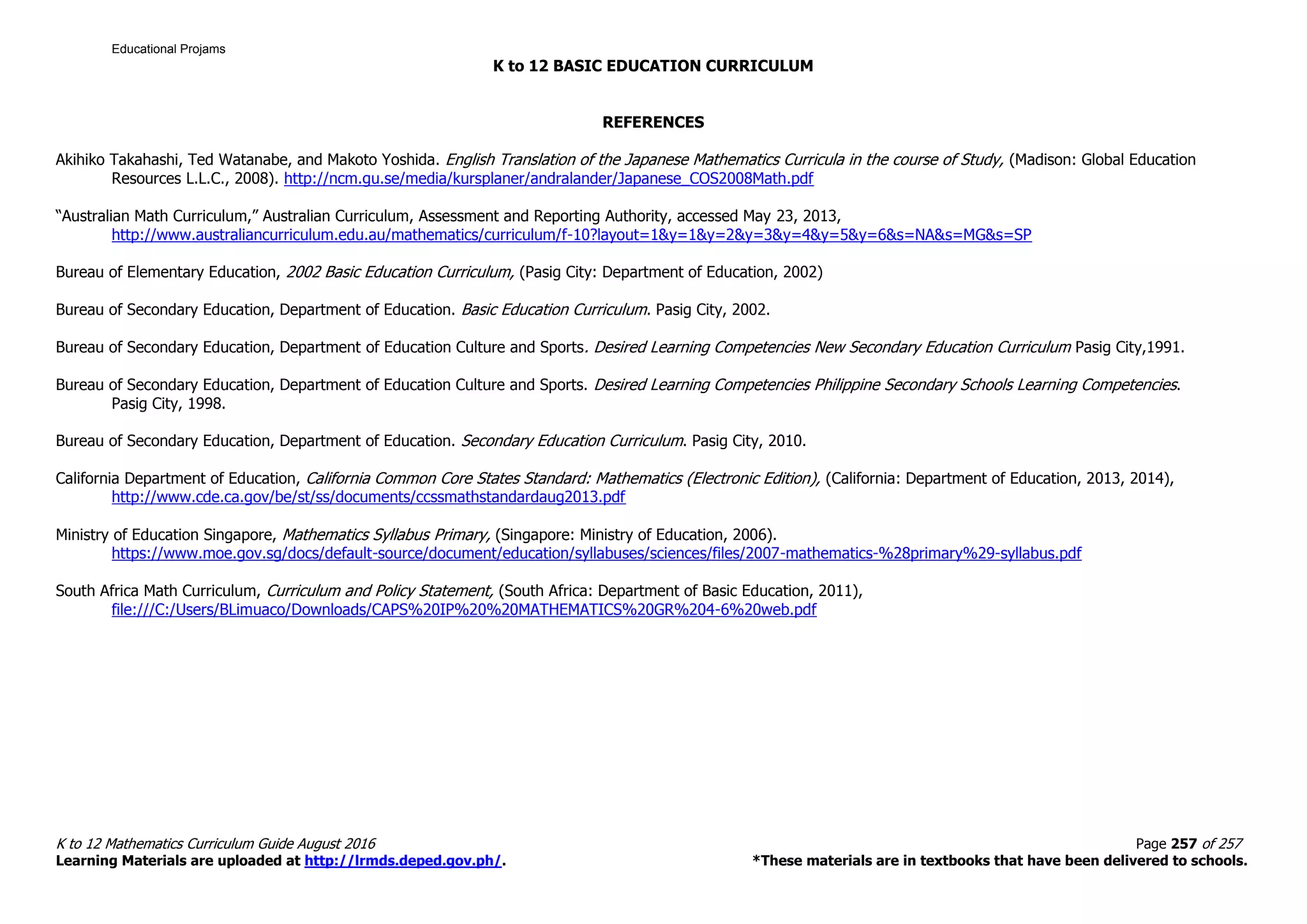 K to 12 BASIC EDUCATION CURRICULUM
K to 12 Mathematics Curriculum Guide August 2016 Page 257 of 257
Learning Materials are uploaded at http://lrmds.deped.gov.ph/. *These materials are in textbooks that have been delivered to schools.
REFERENCES
Akihiko Takahashi, Ted Watanabe, and Makoto Yoshida. English Translation of the Japanese Mathematics Curricula in the course of Study, (Madison: Global Education
Resources L.L.C., 2008). http://ncm.gu.se/media/kursplaner/andralander/Japanese_COS2008Math.pdf
“Australian Math Curriculum,” Australian Curriculum, Assessment and Reporting Authority, accessed May 23, 2013,
http://www.australiancurriculum.edu.au/mathematics/curriculum/f-10?layout=1&y=1&y=2&y=3&y=4&y=5&y=6&s=NA&s=MG&s=SP
Bureau of Elementary Education, 2002 Basic Education Curriculum, (Pasig City: Department of Education, 2002)
Bureau of Secondary Education, Department of Education. Basic Education Curriculum. Pasig City, 2002.
Bureau of Secondary Education, Department of Education Culture and Sports. Desired Learning Competencies New Secondary Education Curriculum Pasig City,1991.
Bureau of Secondary Education, Department of Education Culture and Sports. Desired Learning Competencies Philippine Secondary Schools Learning Competencies.
Pasig City, 1998.
Bureau of Secondary Education, Department of Education. Secondary Education Curriculum. Pasig City, 2010.
California Department of Education, California Common Core States Standard: Mathematics (Electronic Edition), (California: Department of Education, 2013, 2014),
http://www.cde.ca.gov/be/st/ss/documents/ccssmathstandardaug2013.pdf
Ministry of Education Singapore, Mathematics Syllabus Primary, (Singapore: Ministry of Education, 2006).
https://www.moe.gov.sg/docs/default-source/document/education/syllabuses/sciences/files/2007-mathematics-%28primary%29-syllabus.pdf
South Africa Math Curriculum, Curriculum and Policy Statement, (South Africa: Department of Basic Education, 2011),
file:///C:/Users/BLimuaco/Downloads/CAPS%20IP%20%20MATHEMATICS%20GR%204-6%20web.pdf
Educational Projams
 