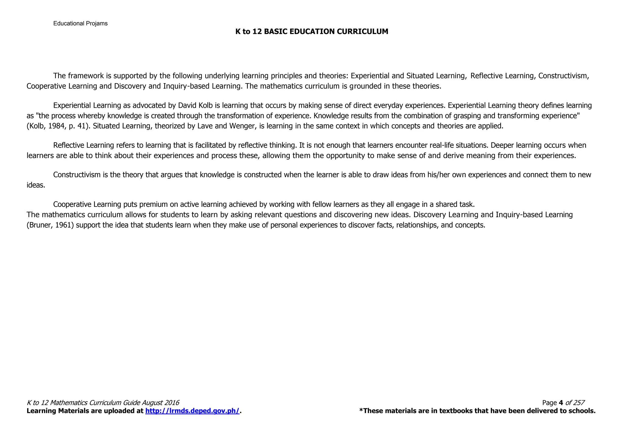 K to 12 BASIC EDUCATION CURRICULUM
K to 12 Mathematics Curriculum Guide August 2016 Page 4 of 257
Learning Materials are uploaded at http://lrmds.deped.gov.ph/. *These materials are in textbooks that have been delivered to schools.
The framework is supported by the following underlying learning principles and theories: Experiential and Situated Learning, Reflective Learning, Constructivism,
Cooperative Learning and Discovery and Inquiry-based Learning. The mathematics curriculum is grounded in these theories.
Experiential Learning as advocated by David Kolb is learning that occurs by making sense of direct everyday experiences. Experiential Learning theory defines learning
as "the process whereby knowledge is created through the transformation of experience. Knowledge results from the combination of grasping and transforming experience"
(Kolb, 1984, p. 41). Situated Learning, theorized by Lave and Wenger, is learning in the same context in which concepts and theories are applied.
Reflective Learning refers to learning that is facilitated by reflective thinking. It is not enough that learners encounter real-life situations. Deeper learning occurs when
learners are able to think about their experiences and process these, allowing them the opportunity to make sense of and derive meaning from their experiences.
Constructivism is the theory that argues that knowledge is constructed when the learner is able to draw ideas from his/her own experiences and connect them to new
ideas.
Cooperative Learning puts premium on active learning achieved by working with fellow learners as they all engage in a shared task.
The mathematics curriculum allows for students to learn by asking relevant questions and discovering new ideas. Discovery Learning and Inquiry-based Learning
(Bruner, 1961) support the idea that students learn when they make use of personal experiences to discover facts, relationships, and concepts.
Educational Projams
 