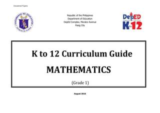Republic of the Philippines
Department of Education
DepEd Complex, Meralco Avenue
Pasig City
August 2016
K to 12 Curriculum Guide
MATHEMATICS
(Grade 1)
Educational Projams
 