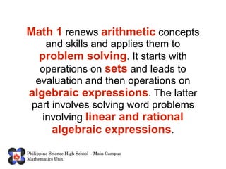 Math 1 renews arithmetic concepts and skills and applies them to problem solving . It starts with operations on sets and leads to evaluation and then operations on algebraic expressions . The latter part involves solving word problems involving linear and rational algebraic expressions .