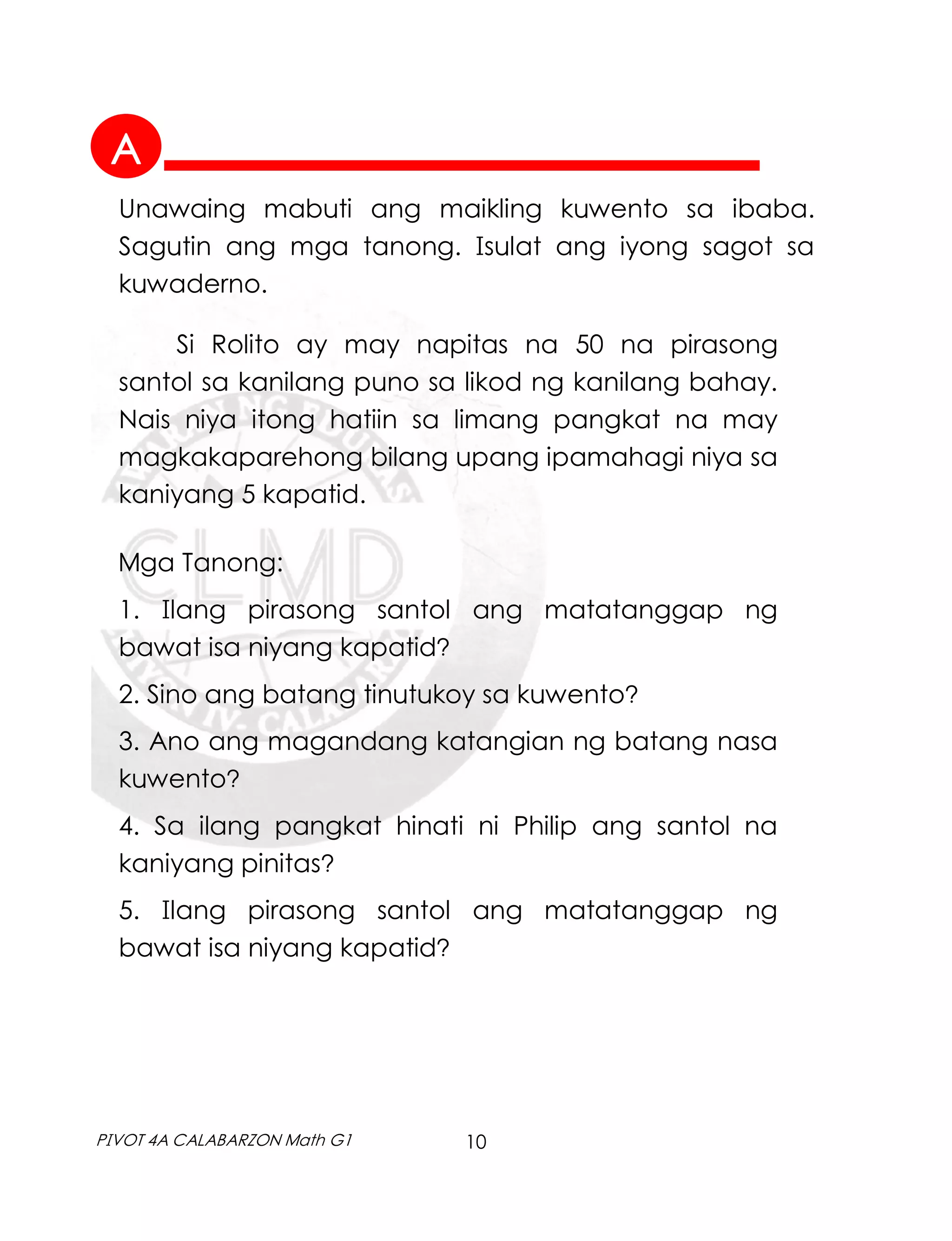 10
PIVOT 4A CALABARZON Math G1
Unawaing mabuti ang maikling kuwento sa ibaba.
Sagutin ang mga tanong. Isulat ang iyong sagot sa
kuwaderno.
Si Rolito ay may napitas na 50 na pirasong
santol sa kanilang puno sa likod ng kanilang bahay.
Nais niya itong hatiin sa limang pangkat na may
magkakaparehong bilang upang ipamahagi niya sa
kaniyang 5 kapatid.
Mga Tanong:
1. Ilang pirasong santol ang matatanggap ng
bawat isa niyang kapatid?
2. Sino ang batang tinutukoy sa kuwento?
3. Ano ang magandang katangian ng batang nasa
kuwento?
4. Sa ilang pangkat hinati ni Philip ang santol na
kaniyang pinitas?
5. Ilang pirasong santol ang matatanggap ng
bawat isa niyang kapatid?
A
 