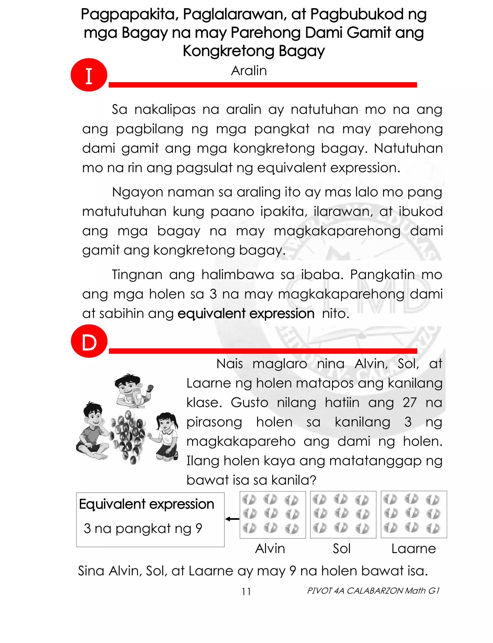 11 PIVOT 4A CALABARZON Math G1
Pagpapakita, Paglalarawan, at Pagbubukod ng
mga Bagay na may Parehong Dami Gamit ang
Kongkretong Bagay
Aralin
Sa nakalipas na aralin ay natutuhan mo na ang
ang pagbilang ng mga pangkat na may parehong
dami gamit ang mga kongkretong bagay. Natutuhan
mo na rin ang pagsulat ng equivalent expression.
Ngayon naman sa araling ito ay mas lalo mo pang
matututuhan kung paano ipakita, ilarawan, at ibukod
ang mga bagay na may magkakaparehong dami
gamit ang kongkretong bagay.
Tingnan ang halimbawa sa ibaba. Pangkatin mo
ang mga holen sa 3 na may magkakaparehong dami
at sabihin ang equivalent expression nito.
Sina Alvin, Sol, at Laarne ay may 9 na holen bawat isa.
Equivalent expression
3 na pangkat ng 9
Alvin Sol Laarne
Nais maglaro nina Alvin, Sol, at
Laarne ng holen matapos ang kanilang
klase. Gusto nilang hatiin ang 27 na
pirasong holen sa kanilang 3 ng
magkakapareho ang dami ng holen.
Ilang holen kaya ang matatanggap ng
bawat isa sa kanila?
I
D
 
