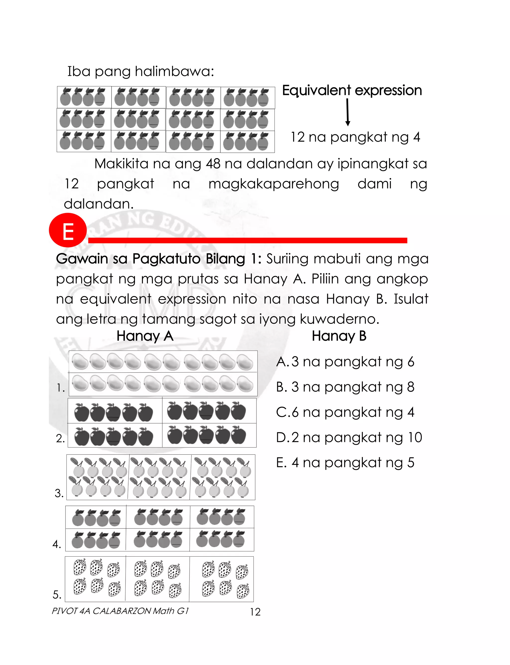 12
PIVOT 4A CALABARZON Math G1
Iba pang halimbawa:
Equivalent expression
12 na pangkat ng 4
Makikita na ang 48 na dalandan ay ipinangkat sa
12 pangkat na magkakaparehong dami ng
dalandan.
Hanay A Hanay B
1.
2.
3.
4.
5.
A.3 na pangkat ng 6
B. 3 na pangkat ng 8
C.6 na pangkat ng 4
D.2 na pangkat ng 10
E. 4 na pangkat ng 5
Gawain sa Pagkatuto Bilang 1: Suriing mabuti ang mga
pangkat ng mga prutas sa Hanay A. Piliin ang angkop
na equivalent expression nito na nasa Hanay B. Isulat
ang letra ng tamang sagot sa iyong kuwaderno.
E
 