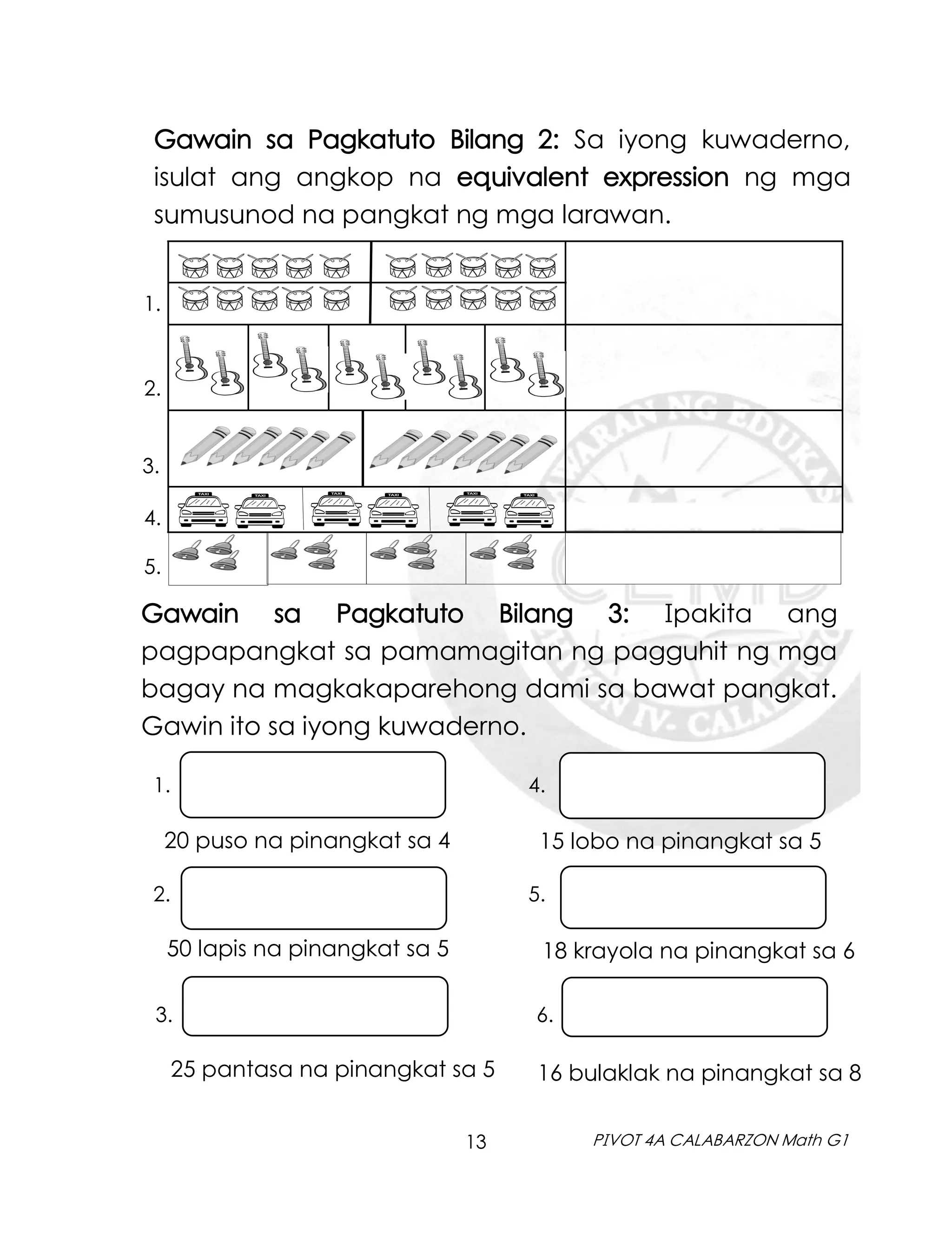 13 PIVOT 4A CALABARZON Math G1
Gawain sa Pagkatuto Bilang 2: Sa iyong kuwaderno,
isulat ang angkop na equivalent expression ng mga
sumusunod na pangkat ng mga larawan.
5.
1.
2.
3.
4.
Gawain sa Pagkatuto Bilang 3: Ipakita ang
pagpapangkat sa pamamagitan ng pagguhit ng mga
bagay na magkakaparehong dami sa bawat pangkat.
Gawin ito sa iyong kuwaderno.
2. 5.
25 pantasa na pinangkat sa 5
3. 6.
50 lapis na pinangkat sa 5 18 krayola na pinangkat sa 6
20 puso na pinangkat sa 4 15 lobo na pinangkat sa 5
1. 4.
16 bulaklak na pinangkat sa 8
 