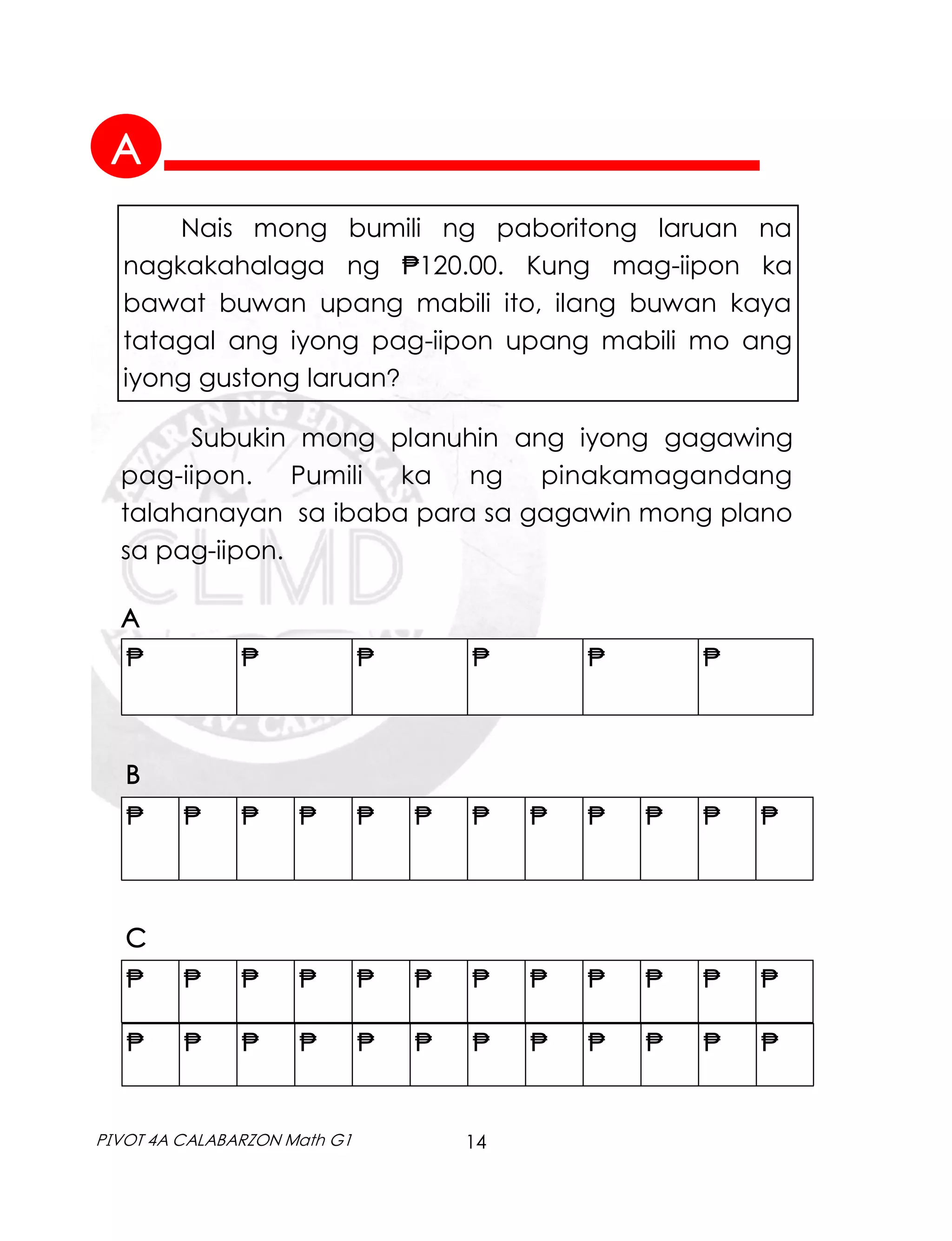 14
PIVOT 4A CALABARZON Math G1
Subukin mong planuhin ang iyong gagawing
pag-iipon. Pumili ka ng pinakamagandang
talahanayan sa ibaba para sa gagawin mong plano
sa pag-iipon.
Nais mong bumili ng paboritong laruan na
nagkakahalaga ng ₱120.00. Kung mag-iipon ka
bawat buwan upang mabili ito, ilang buwan kaya
tatagal ang iyong pag-iipon upang mabili mo ang
iyong gustong laruan?
₱ ₱ ₱ ₱ ₱ ₱ ₱ ₱ ₱ ₱ ₱ ₱
₱ ₱ ₱ ₱ ₱ ₱
A
B
₱ ₱ ₱ ₱ ₱ ₱ ₱ ₱ ₱ ₱ ₱ ₱
₱ ₱ ₱ ₱ ₱ ₱ ₱ ₱ ₱ ₱ ₱ ₱
C
A
 