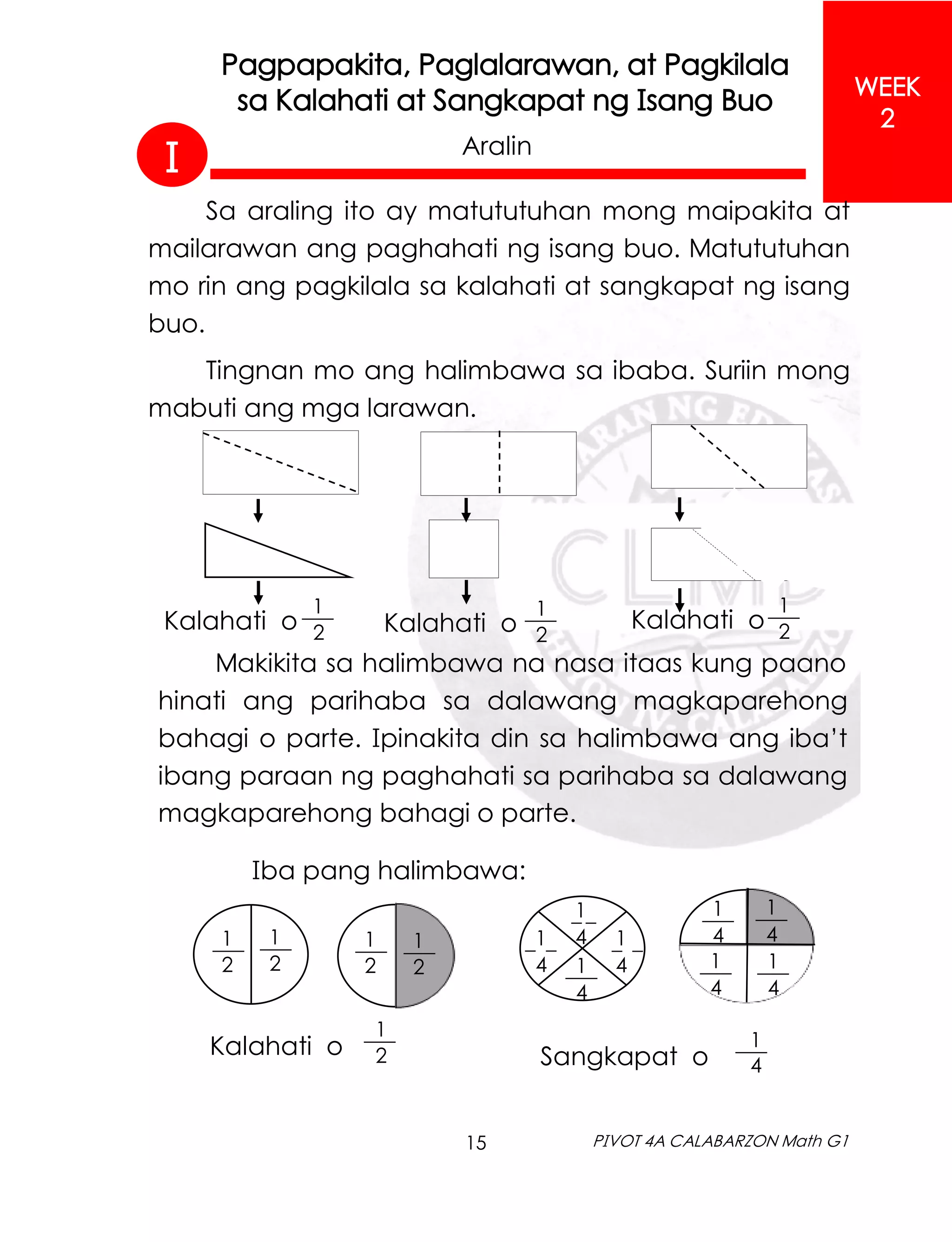 15 PIVOT 4A CALABARZON Math G1
WEEK
2
Pagpapakita, Paglalarawan, at Pagkilala
sa Kalahati at Sangkapat ng Isang Buo
Aralin
Sa araling ito ay matututuhan mong maipakita at
mailarawan ang paghahati ng isang buo. Matututuhan
mo rin ang pagkilala sa kalahati at sangkapat ng isang
buo.
Tingnan mo ang halimbawa sa ibaba. Suriin mong
mabuti ang mga larawan.
Kalahati o
1
2
___
Kalahati o
1
2
___ Kalahati o
1
2
___
Makikita sa halimbawa na nasa itaas kung paano
hinati ang parihaba sa dalawang magkaparehong
bahagi o parte. Ipinakita din sa halimbawa ang iba’t
ibang paraan ng paghahati sa parihaba sa dalawang
magkaparehong bahagi o parte.
Iba pang halimbawa:
Kalahati o
1
2
___
1
2
___ 1
2
___
1
2
___
1
2
___
Sangkapat o
1
4
___
1
4
___
1
4
___
1
4
___
1
4
___
1
4
_ _
1
4
_ _ 1
4
_ _
1
4
___
I
 