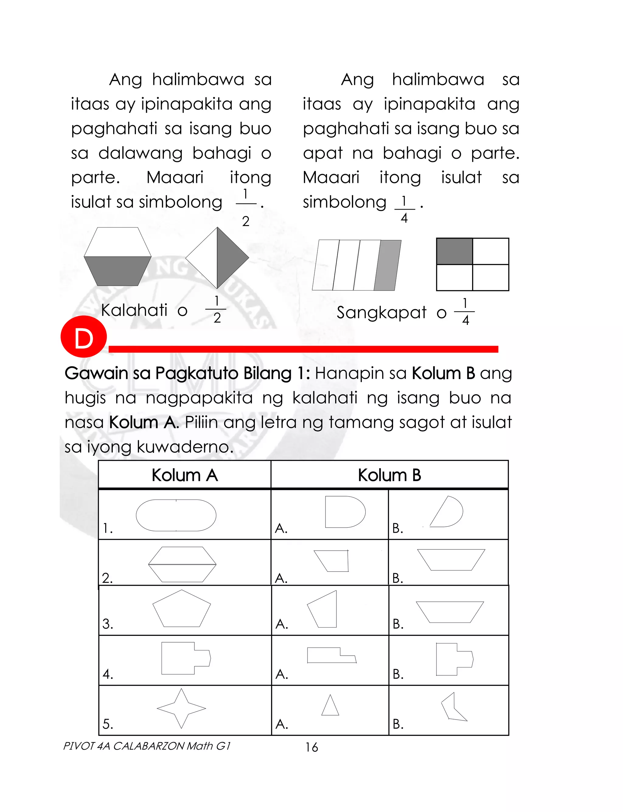 16
PIVOT 4A CALABARZON Math G1
1
2
___
Ang halimbawa sa
itaas ay ipinapakita ang
paghahati sa isang buo
sa dalawang bahagi o
parte. Maaari itong
isulat sa simbolong . 1
4
___
Ang halimbawa sa
itaas ay ipinapakita ang
paghahati sa isang buo sa
apat na bahagi o parte.
Maaari itong isulat sa
simbolong .
Kalahati o
1
2
___
Sangkapat o
1
4
___
Gawain sa Pagkatuto Bilang 1: Hanapin sa Kolum B ang
hugis na nagpapakita ng kalahati ng isang buo na
nasa Kolum A. Piliin ang letra ng tamang sagot at isulat
sa iyong kuwaderno.
Kolum A Kolum B
1. A. B.
2. A. B.
3. A. B.
4. A. B.
5. A. B.
D
 