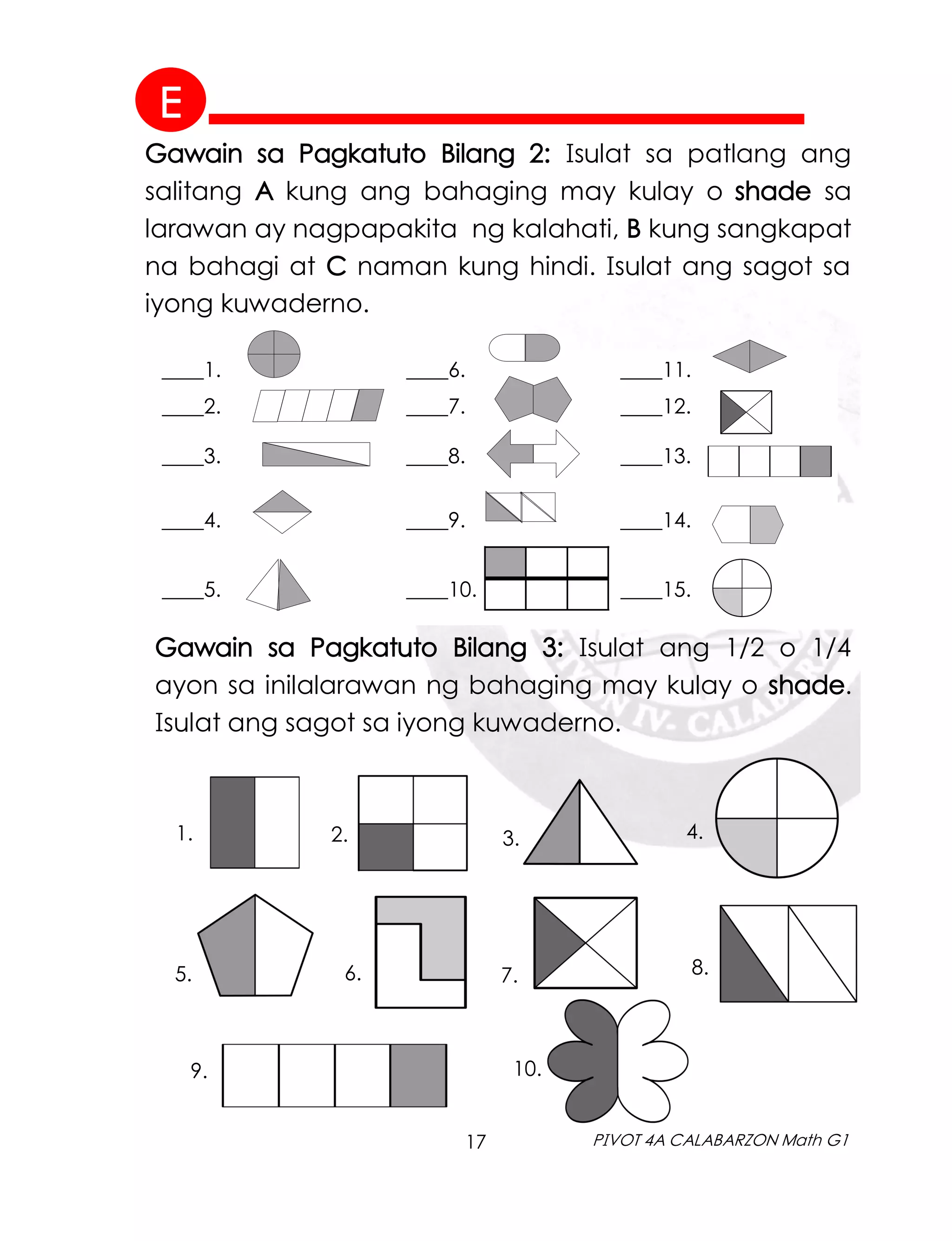 17 PIVOT 4A CALABARZON Math G1
Gawain sa Pagkatuto Bilang 2: Isulat sa patlang ang
salitang A kung ang bahaging may kulay o shade sa
larawan ay nagpapakita ng kalahati, B kung sangkapat
na bahagi at C naman kung hindi. Isulat ang sagot sa
iyong kuwaderno.
____1. ____6. ____11.
____2. ____7. ____12.
____3. ____8. ____13.
____4. ____9. ____14.
____5. ____10. ____15.
Gawain sa Pagkatuto Bilang 3: Isulat ang 1/2 o 1/4
ayon sa inilalarawan ng bahaging may kulay o shade.
Isulat ang sagot sa iyong kuwaderno.
1. 2. 3. 4.
5. 6. 7. 8.
9. 10.
E
 
