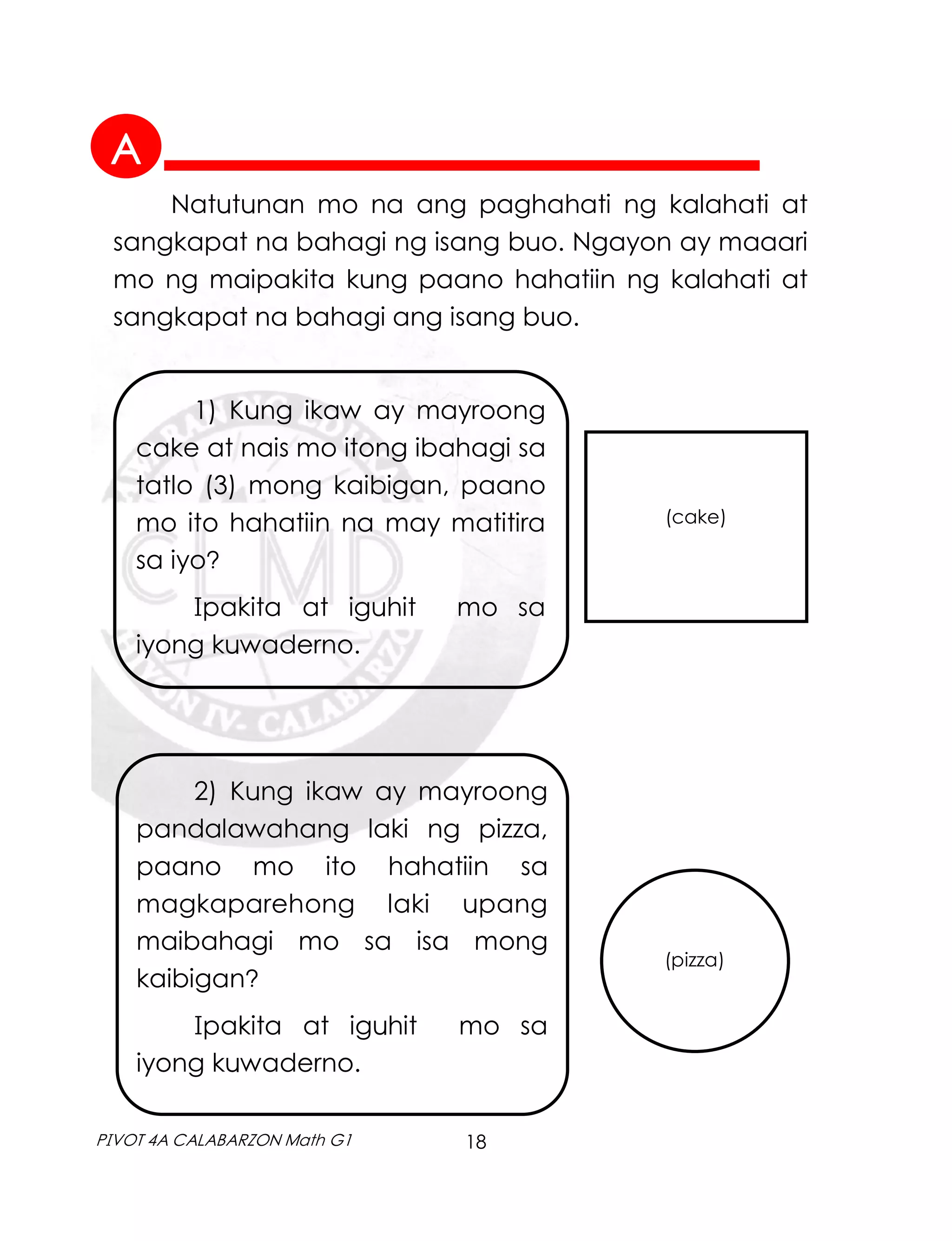 18
PIVOT 4A CALABARZON Math G1
Natutunan mo na ang paghahati ng kalahati at
sangkapat na bahagi ng isang buo. Ngayon ay maaari
mo ng maipakita kung paano hahatiin ng kalahati at
sangkapat na bahagi ang isang buo.
1) Kung ikaw ay mayroong
cake at nais mo itong ibahagi sa
tatlo (3) mong kaibigan, paano
mo ito hahatiin na may matitira
sa iyo?
Ipakita at iguhit mo sa
iyong kuwaderno.
(cake)
2) Kung ikaw ay mayroong
pandalawahang laki ng pizza,
paano mo ito hahatiin sa
magkaparehong laki upang
maibahagi mo sa isa mong
kaibigan?
Ipakita at iguhit mo sa
iyong kuwaderno.
(pizza)
A
 