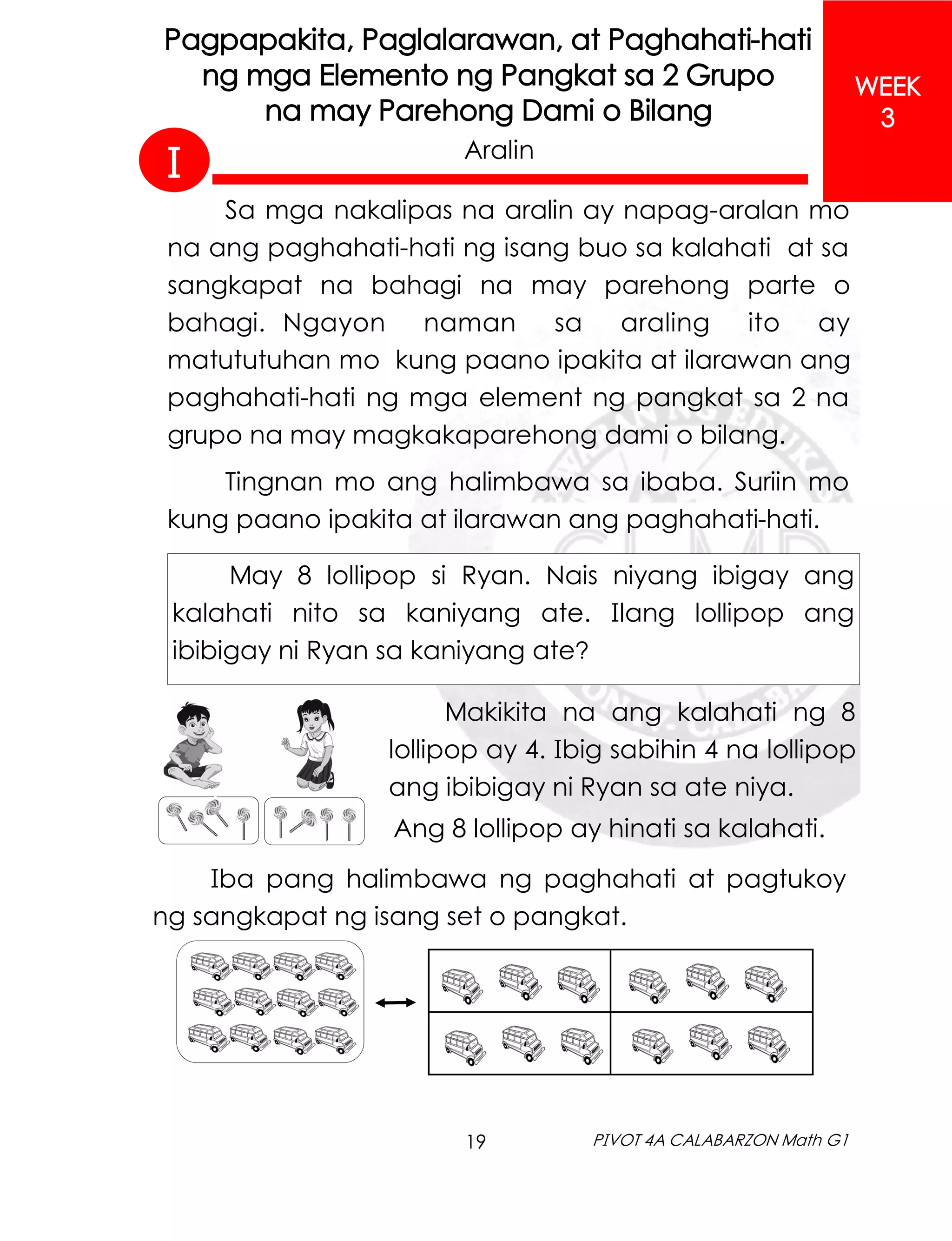 19 PIVOT 4A CALABARZON Math G1
WEEK
3
Pagpapakita, Paglalarawan, at Paghahati-hati
ng mga Elemento ng Pangkat sa 2 Grupo
na may Parehong Dami o Bilang
Aralin
Sa mga nakalipas na aralin ay napag-aralan mo
na ang paghahati-hati ng isang buo sa kalahati at sa
sangkapat na bahagi na may parehong parte o
bahagi. Ngayon naman sa araling ito ay
matututuhan mo kung paano ipakita at ilarawan ang
paghahati-hati ng mga element ng pangkat sa 2 na
grupo na may magkakaparehong dami o bilang.
Tingnan mo ang halimbawa sa ibaba. Suriin mo
kung paano ipakita at ilarawan ang paghahati-hati.
May 8 lollipop si Ryan. Nais niyang ibigay ang
kalahati nito sa kaniyang ate. Ilang lollipop ang
ibibigay ni Ryan sa kaniyang ate?
Ang 8 lollipop ay hinati sa kalahati.
Makikita na ang kalahati ng 8
lollipop ay 4. Ibig sabihin 4 na lollipop
ang ibibigay ni Ryan sa ate niya.
Iba pang halimbawa ng paghahati at pagtukoy
ng sangkapat ng isang set o pangkat.
I
 