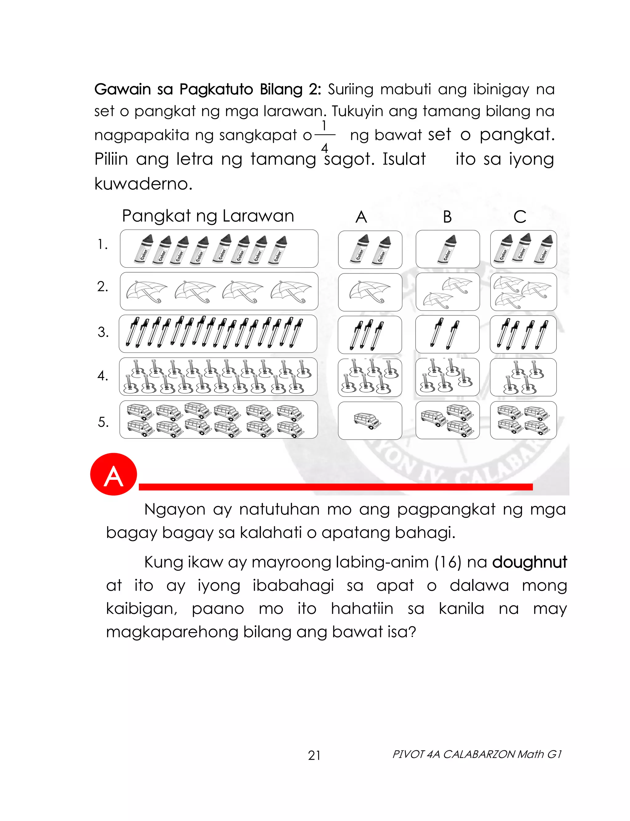 21 PIVOT 4A CALABARZON Math G1
1
4
___
Gawain sa Pagkatuto Bilang 2: Suriing mabuti ang ibinigay na
set o pangkat ng mga larawan. Tukuyin ang tamang bilang na
nagpapakita ng sangkapat o ng bawat set o pangkat.
Piliin ang letra ng tamang sagot. Isulat ito sa iyong
kuwaderno.
A B C
Pangkat ng Larawan
1.
2.
3.
4.
5.
Ngayon ay natutuhan mo ang pagpangkat ng mga
bagay bagay sa kalahati o apatang bahagi.
Kung ikaw ay mayroong labing-anim (16) na doughnut
at ito ay iyong ibabahagi sa apat o dalawa mong
kaibigan, paano mo ito hahatiin sa kanila na may
magkaparehong bilang ang bawat isa?
A
 