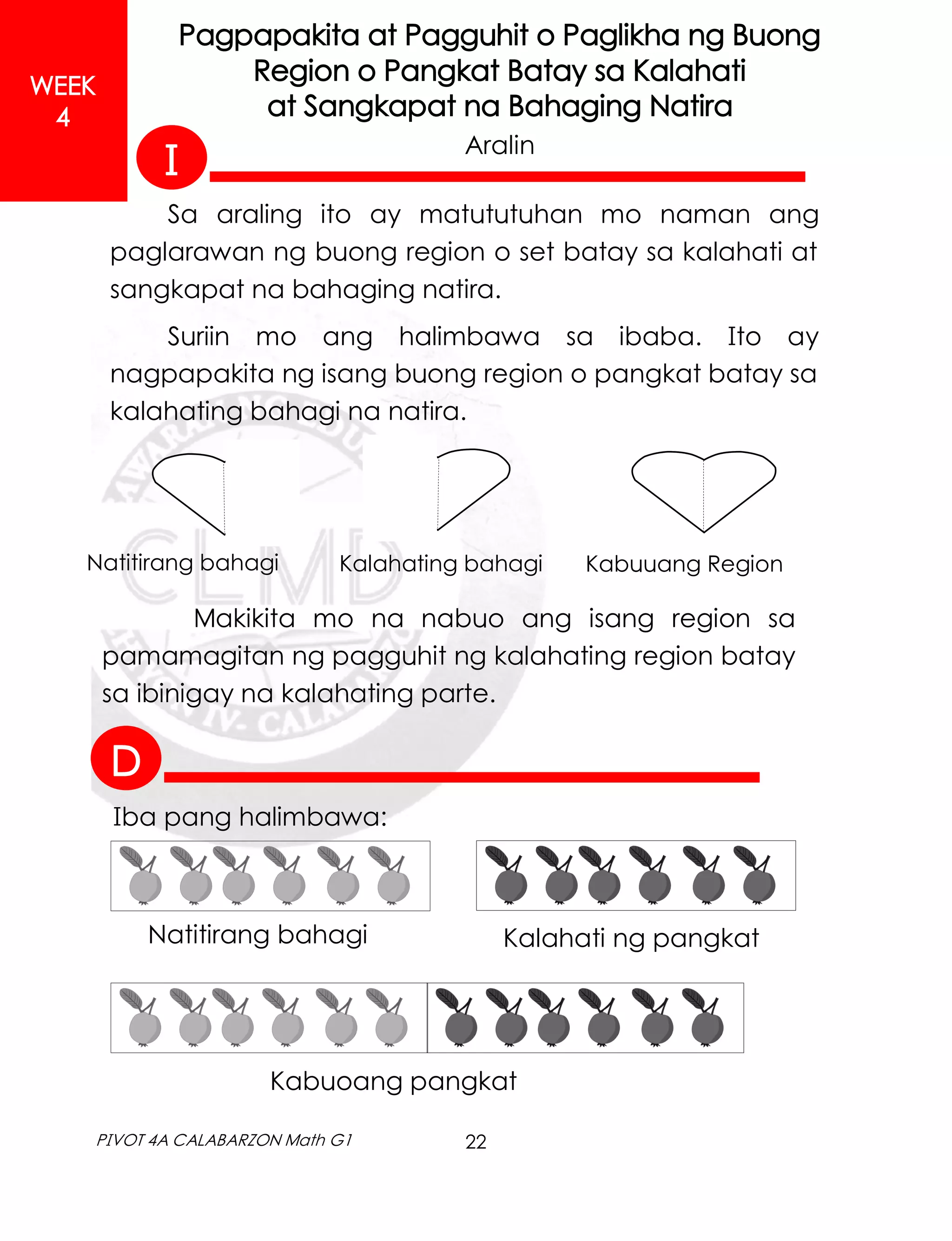 22
PIVOT 4A CALABARZON Math G1
WEEK
4
Pagpapakita at Pagguhit o Paglikha ng Buong
Region o Pangkat Batay sa Kalahati
at Sangkapat na Bahaging Natira
Aralin
Sa araling ito ay matututuhan mo naman ang
paglarawan ng buong region o set batay sa kalahati at
sangkapat na bahaging natira.
Suriin mo ang halimbawa sa ibaba. Ito ay
nagpapakita ng isang buong region o pangkat batay sa
kalahating bahagi na natira.
Makikita mo na nabuo ang isang region sa
pamamagitan ng pagguhit ng kalahating region batay
sa ibinigay na kalahating parte.
Natitirang bahagi Kalahating bahagi Kabuuang Region
Iba pang halimbawa:
Natitirang bahagi Kalahati ng pangkat
Kabuoang pangkat
I
D
 