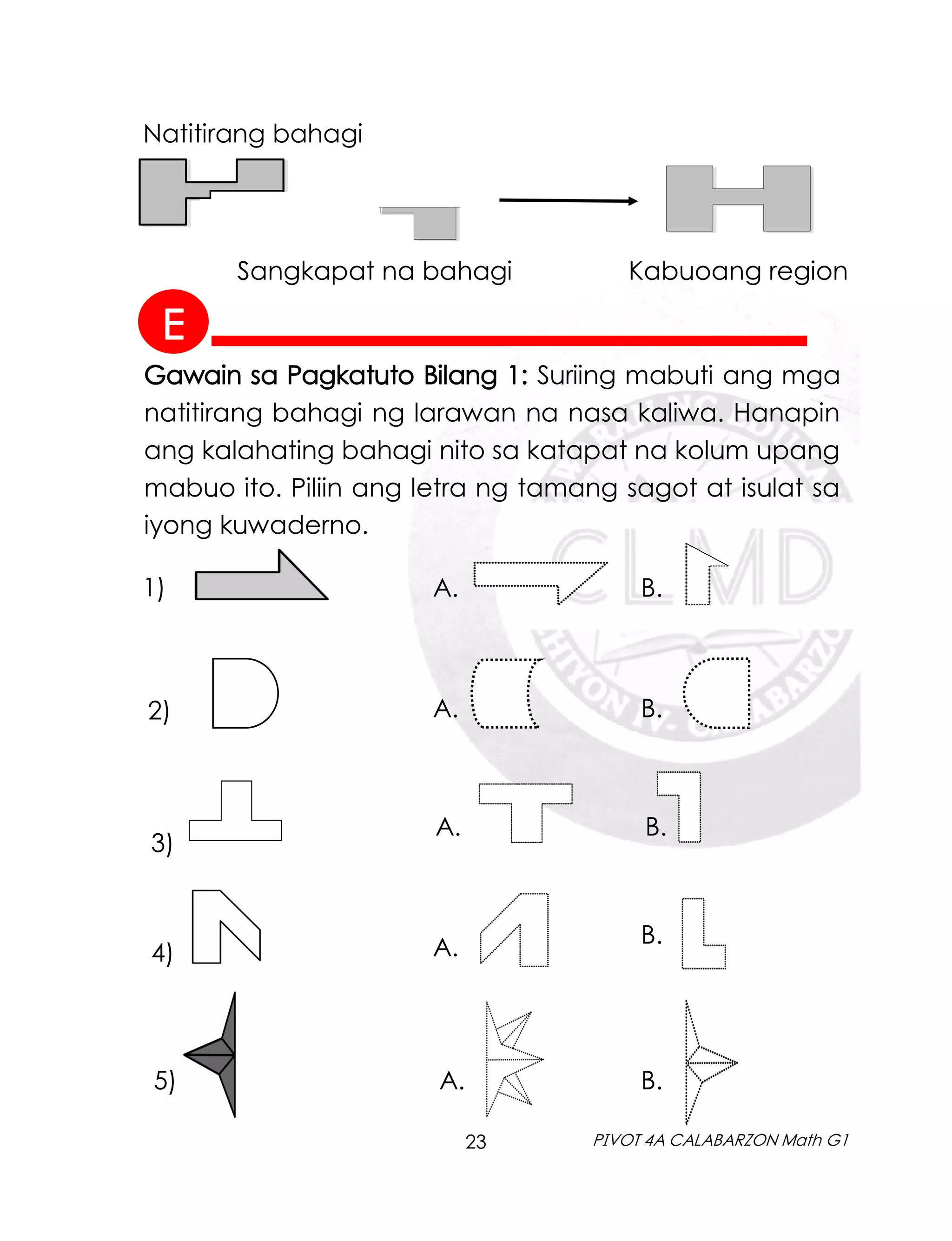 23 PIVOT 4A CALABARZON Math G1
Natitirang bahagi
Sangkapat na bahagi Kabuoang region
Gawain sa Pagkatuto Bilang 1: Suriing mabuti ang mga
natitirang bahagi ng larawan na nasa kaliwa. Hanapin
ang kalahating bahagi nito sa katapat na kolum upang
mabuo ito. Piliin ang letra ng tamang sagot at isulat sa
iyong kuwaderno.
1) A. B.
2) A. B.
3)
A. B.
4) A. B.
5) A. B.
E
 