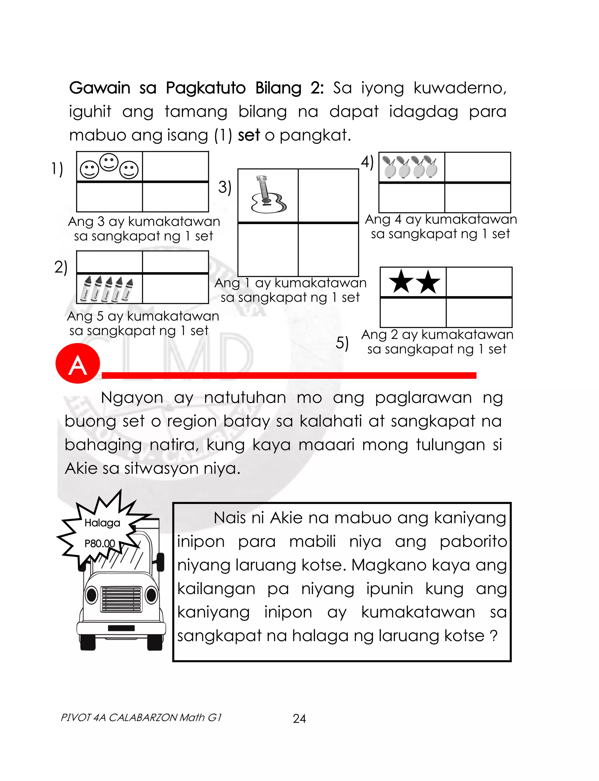 24
PIVOT 4A CALABARZON Math G1
Ang 1 ay kumakatawan
sa sangkapat ng 1 set
Ang 3 ay kumakatawan
sa sangkapat ng 1 set
Ang 5 ay kumakatawan
sa sangkapat ng 1 set Ang 2 ay kumakatawan
sa sangkapat ng 1 set
Ang 4 ay kumakatawan
sa sangkapat ng 1 set
Halaga
P80.00
Ngayon ay natutuhan mo ang paglarawan ng
buong set o region batay sa kalahati at sangkapat na
bahaging natira, kung kaya maaari mong tulungan si
Akie sa sitwasyon niya.
Nais ni Akie na mabuo ang kaniyang
inipon para mabili niya ang paborito
niyang laruang kotse. Magkano kaya ang
kailangan pa niyang ipunin kung ang
kaniyang inipon ay kumakatawan sa
sangkapat na halaga ng laruang kotse ?
Gawain sa Pagkatuto Bilang 2: Sa iyong kuwaderno,
iguhit ang tamang bilang na dapat idagdag para
mabuo ang isang (1) set o pangkat.
1)
2)
3)
4)
5)
A
 