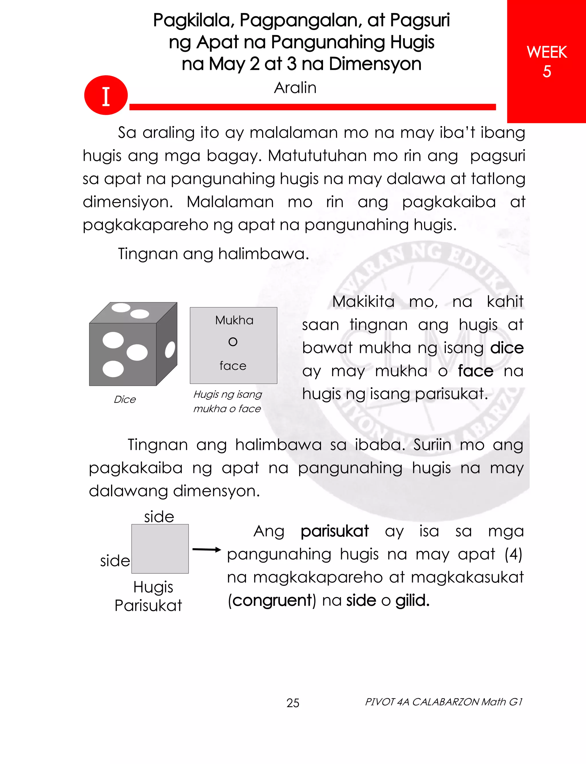25 PIVOT 4A CALABARZON Math G1
WEEK
5
Pagkilala, Pagpangalan, at Pagsuri
ng Apat na Pangunahing Hugis
na May 2 at 3 na Dimensyon
Aralin
Sa araling ito ay malalaman mo na may iba’t ibang
hugis ang mga bagay. Matututuhan mo rin ang pagsuri
sa apat na pangunahing hugis na may dalawa at tatlong
dimensiyon. Malalaman mo rin ang pagkakaiba at
pagkakapareho ng apat na pangunahing hugis.
Tingnan ang halimbawa.
Makikita mo, na kahit
saan tingnan ang hugis at
bawat mukha ng isang dice
ay may mukha o face na
hugis ng isang parisukat.
Dice Hugis ng isang
mukha o face
face
Mukha
o
Tingnan ang halimbawa sa ibaba. Suriin mo ang
pagkakaiba ng apat na pangunahing hugis na may
dalawang dimensyon.
Ang parisukat ay isa sa mga
pangunahing hugis na may apat (4)
na magkakapareho at magkakasukat
(congruent) na side o gilid.
Hugis
Parisukat
side
side
I
 