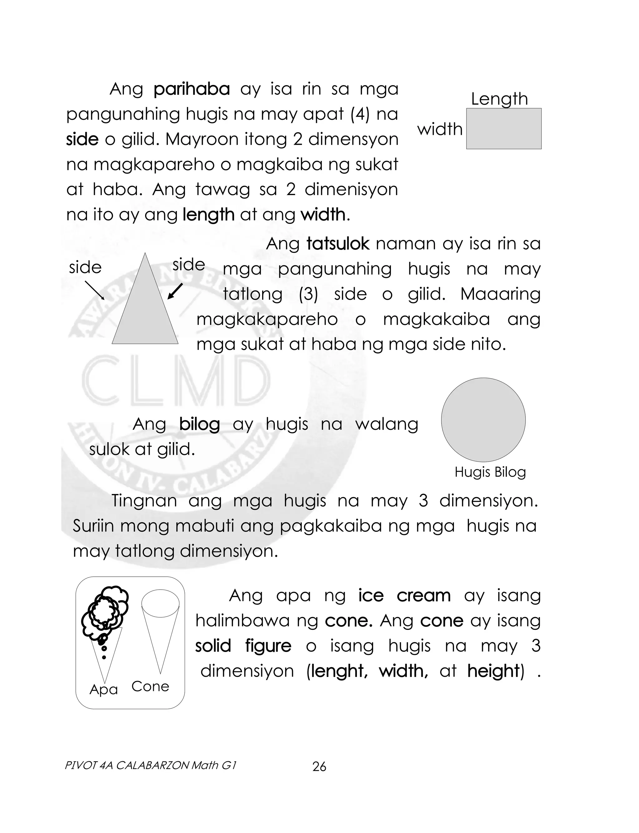 26
PIVOT 4A CALABARZON Math G1
Ang parihaba ay isa rin sa mga
pangunahing hugis na may apat (4) na
side o gilid. Mayroon itong 2 dimensyon
na magkapareho o magkaiba ng sukat
at haba. Ang tawag sa 2 dimenisyon
na ito ay ang length at ang width.
Length
width
Ang tatsulok naman ay isa rin sa
mga pangunahing hugis na may
tatlong (3) side o gilid. Maaaring
magkakapareho o magkakaiba ang
mga sukat at haba ng mga side nito.
side side
Ang bilog ay hugis na walang
sulok at gilid.
Hugis Bilog
Tingnan ang mga hugis na may 3 dimensiyon.
Suriin mong mabuti ang pagkakaiba ng mga hugis na
may tatlong dimensiyon.
Ang apa ng ice cream ay isang
halimbawa ng cone. Ang cone ay isang
solid figure o isang hugis na may 3
dimensiyon (lenght, width, at height) .
Cone
Apa
 