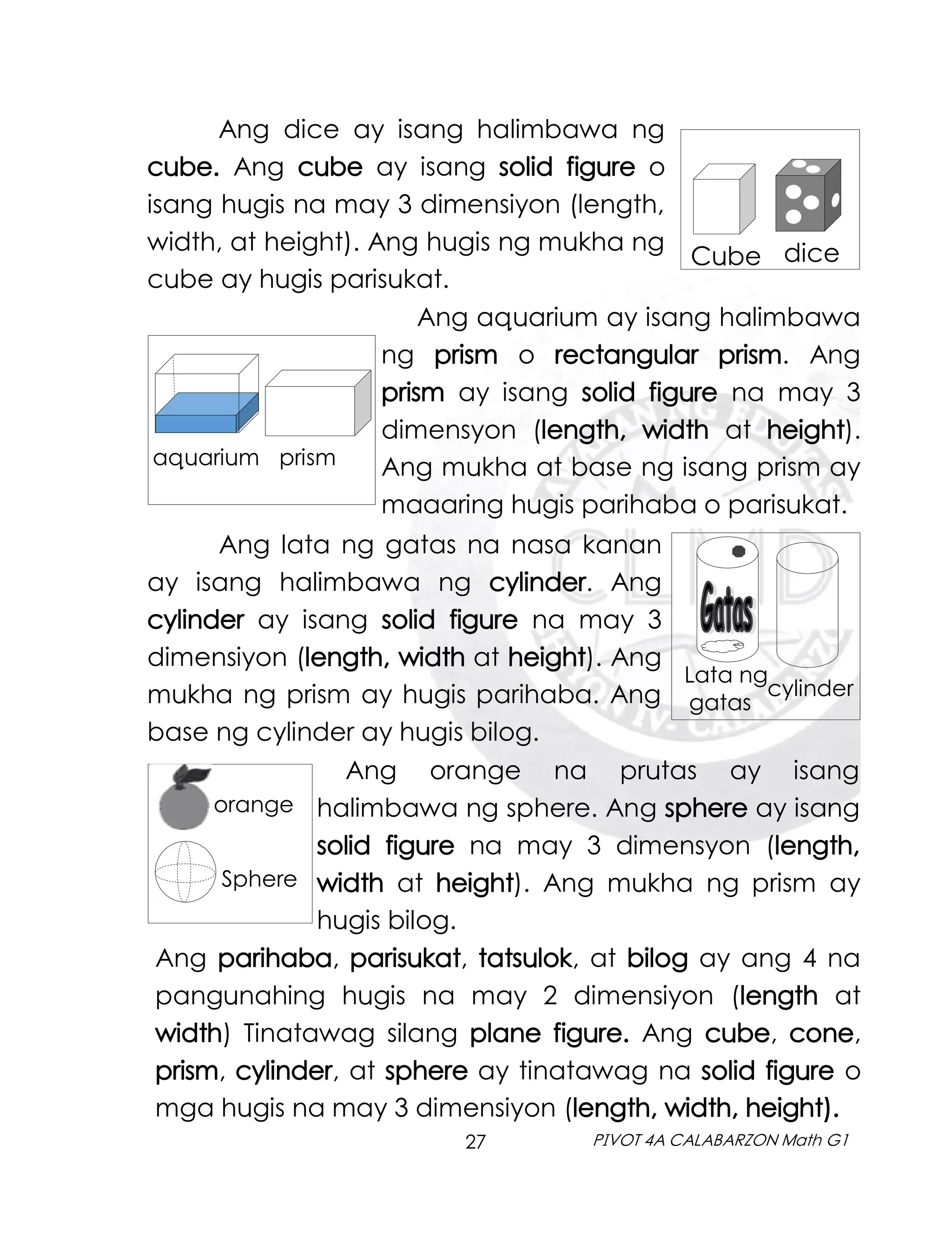 27 PIVOT 4A CALABARZON Math G1
Ang dice ay isang halimbawa ng
cube. Ang cube ay isang solid figure o
isang hugis na may 3 dimensiyon (length,
width, at height). Ang hugis ng mukha ng
cube ay hugis parisukat.
dice
Cube
Ang aquarium ay isang halimbawa
ng prism o rectangular prism. Ang
prism ay isang solid figure na may 3
dimensyon (length, width at height).
Ang mukha at base ng isang prism ay
maaaring hugis parihaba o parisukat.
aquarium prism
Ang lata ng gatas na nasa kanan
ay isang halimbawa ng cylinder. Ang
cylinder ay isang solid figure na may 3
dimensiyon (length, width at height). Ang
mukha ng prism ay hugis parihaba. Ang
base ng cylinder ay hugis bilog.
Lata ng
gatas
cylinder
orange
Sphere
Ang orange na prutas ay isang
halimbawa ng sphere. Ang sphere ay isang
solid figure na may 3 dimensyon (length,
width at height). Ang mukha ng prism ay
hugis bilog.
Ang parihaba, parisukat, tatsulok, at bilog ay ang 4 na
pangunahing hugis na may 2 dimensiyon (length at
width) Tinatawag silang plane figure. Ang cube, cone,
prism, cylinder, at sphere ay tinatawag na solid figure o
mga hugis na may 3 dimensiyon (length, width, height).
 