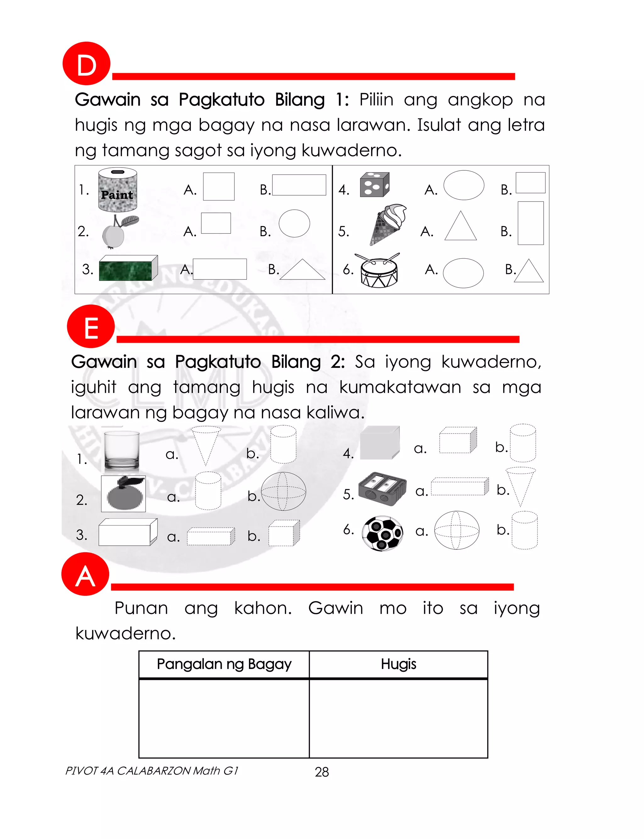 28
PIVOT 4A CALABARZON Math G1
Gawain sa Pagkatuto Bilang 1: Piliin ang angkop na
hugis ng mga bagay na nasa larawan. Isulat ang letra
ng tamang sagot sa iyong kuwaderno.
Gawain sa Pagkatuto Bilang 2: Sa iyong kuwaderno,
iguhit ang tamang hugis na kumakatawan sa mga
larawan ng bagay na nasa kaliwa.
Punan ang kahon. Gawin mo ito sa iyong
kuwaderno.
Pangalan ng Bagay Hugis
Paint
1. A. B. 4. A. B.
2. A. B. 5. A. B.
3. A. B. 6. A. B.
1.
2.
3.
a.
a.
a.
b.
b.
b.
4.
5.
6.
a.
a.
a.
b.
b.
b.
A
D
E
 