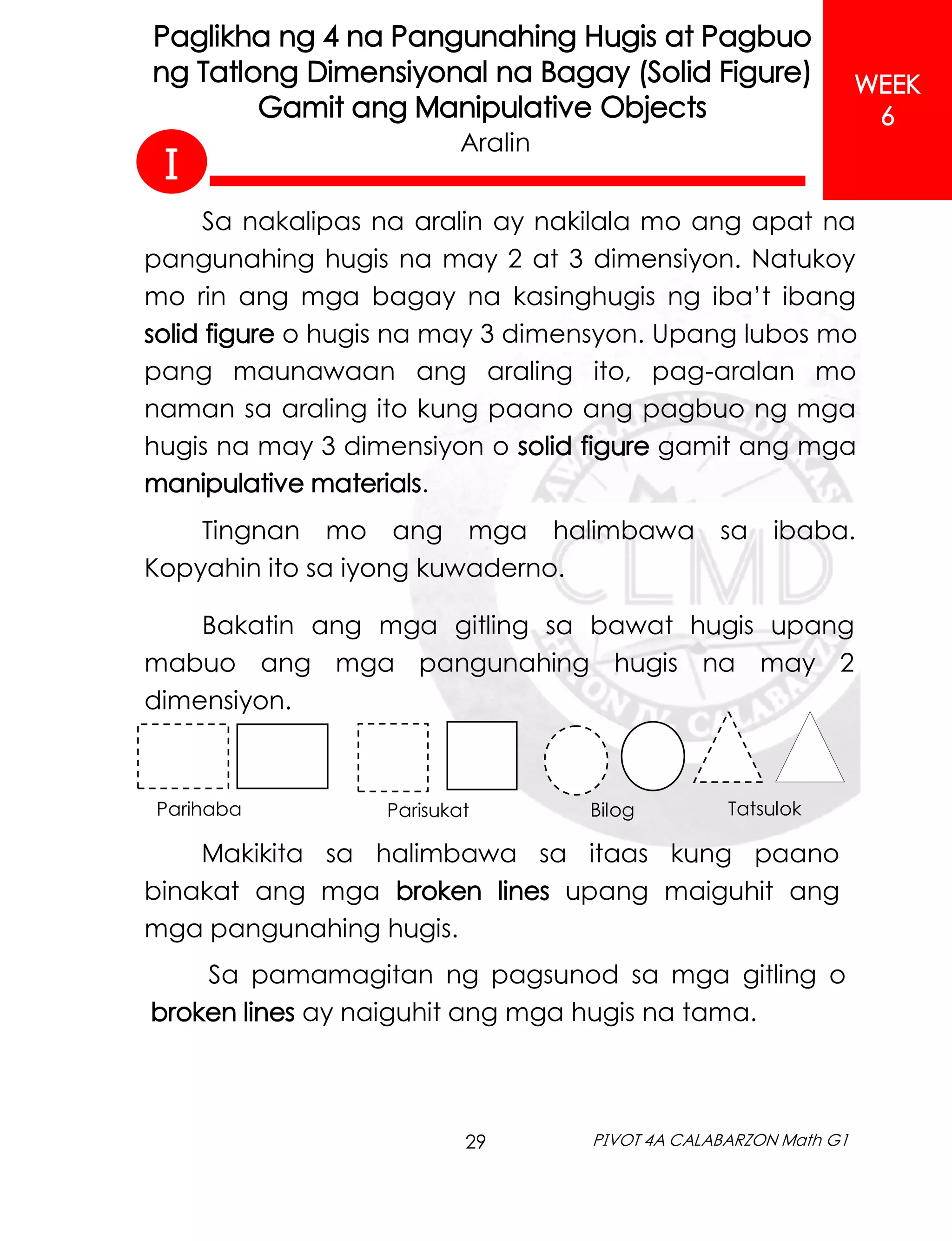 29 PIVOT 4A CALABARZON Math G1
WEEK
6
Paglikha ng 4 na Pangunahing Hugis at Pagbuo
ng Tatlong Dimensiyonal na Bagay (Solid Figure)
Gamit ang Manipulative Objects
Sa nakalipas na aralin ay nakilala mo ang apat na
pangunahing hugis na may 2 at 3 dimensiyon. Natukoy
mo rin ang mga bagay na kasinghugis ng iba’t ibang
solid figure o hugis na may 3 dimensyon. Upang lubos mo
pang maunawaan ang araling ito, pag-aralan mo
naman sa araling ito kung paano ang pagbuo ng mga
hugis na may 3 dimensiyon o solid figure gamit ang mga
manipulative materials.
Tingnan mo ang mga halimbawa sa ibaba.
Kopyahin ito sa iyong kuwaderno.
Aralin
Tatsulok
Bilog
Parisukat
Parihaba
Bakatin ang mga gitling sa bawat hugis upang
mabuo ang mga pangunahing hugis na may 2
dimensiyon.
Makikita sa halimbawa sa itaas kung paano
binakat ang mga broken lines upang maiguhit ang
mga pangunahing hugis.
Sa pamamagitan ng pagsunod sa mga gitling o
broken lines ay naiguhit ang mga hugis na tama.
I
 
