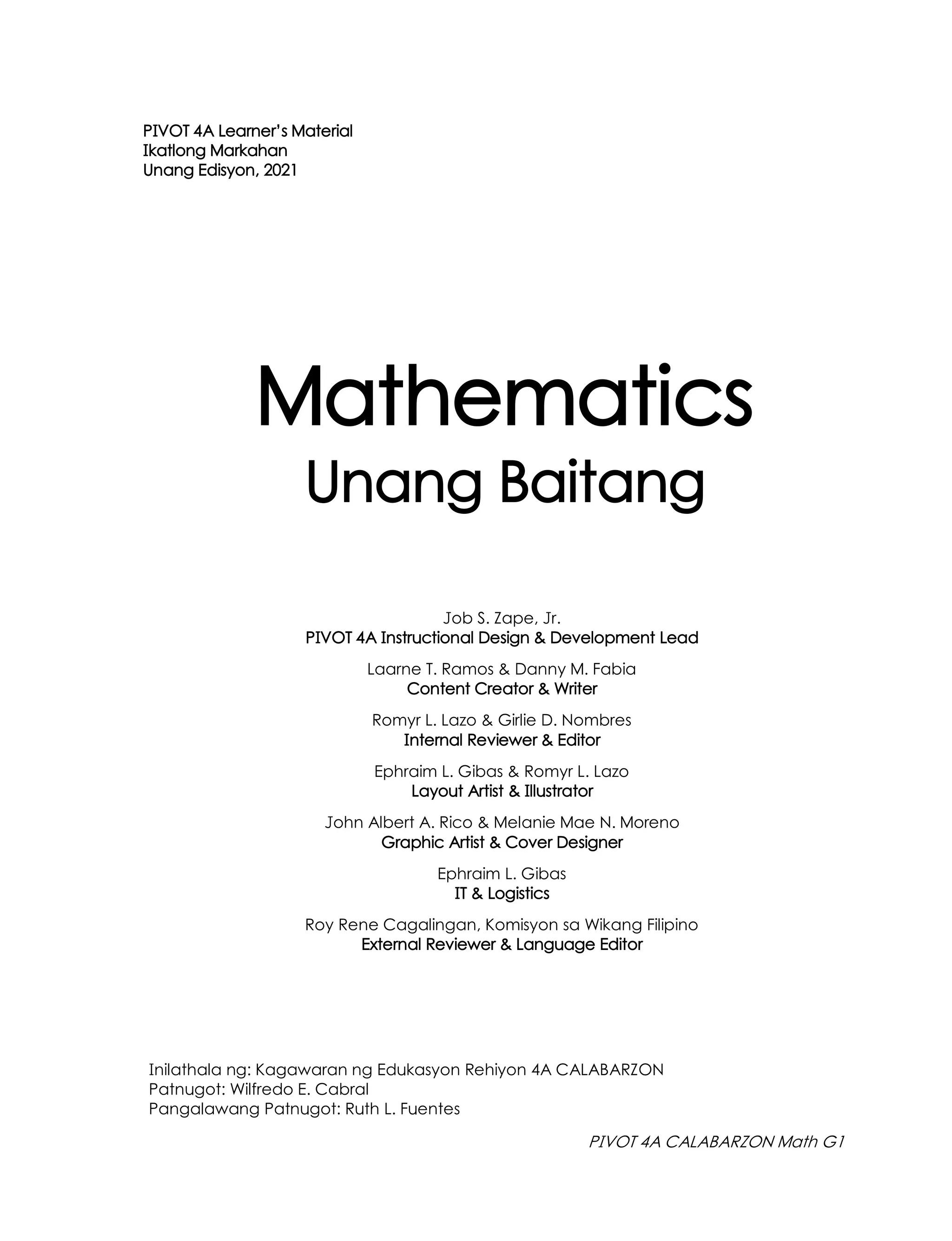 Mathematics
PIVOT 4A Learner’s Material
Ikatlong Markahan
Unang Edisyon, 2021
Unang Baitang
Inilathala ng: Kagawaran ng Edukasyon Rehiyon 4A CALABARZON
Patnugot: Wilfredo E. Cabral
Pangalawang Patnugot: Ruth L. Fuentes
Job S. Zape, Jr.
PIVOT 4A Instructional Design & Development Lead
Laarne T. Ramos & Danny M. Fabia
Content Creator & Writer
Romyr L. Lazo & Girlie D. Nombres
Internal Reviewer & Editor
Ephraim L. Gibas & Romyr L. Lazo
Layout Artist & Illustrator
John Albert A. Rico & Melanie Mae N. Moreno
Graphic Artist & Cover Designer
Ephraim L. Gibas
IT & Logistics
Roy Rene Cagalingan, Komisyon sa Wikang Filipino
External Reviewer & Language Editor
PIVOT 4A CALABARZON Math G1
 