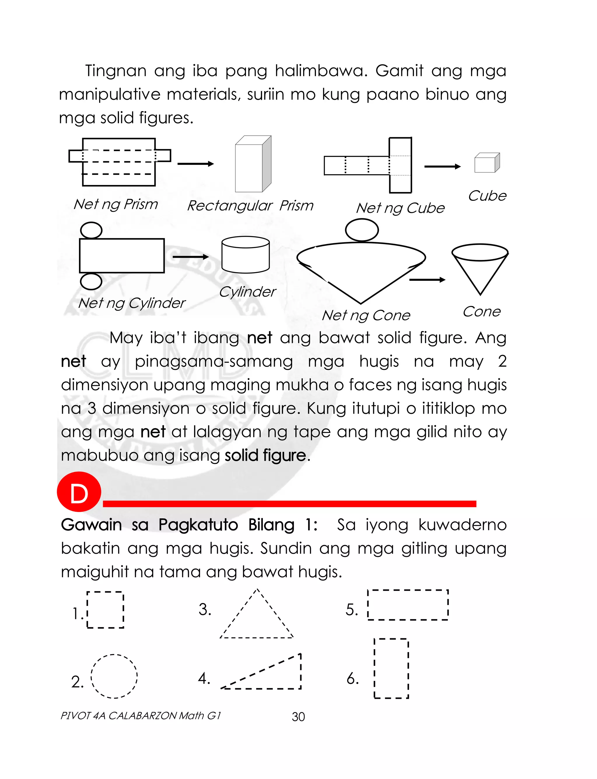 30
PIVOT 4A CALABARZON Math G1
Tingnan ang iba pang halimbawa. Gamit ang mga
manipulative materials, suriin mo kung paano binuo ang
mga solid figures.
Net ng Prism Rectangular Prism Net ng Cube
Cube
Net ng Cylinder
Cylinder
Net ng Cone Cone
May iba’t ibang net ang bawat solid figure. Ang
net ay pinagsama-samang mga hugis na may 2
dimensiyon upang maging mukha o faces ng isang hugis
na 3 dimensiyon o solid figure. Kung itutupi o ititiklop mo
ang mga net at lalagyan ng tape ang mga gilid nito ay
mabubuo ang isang solid figure.
Gawain sa Pagkatuto Bilang 1: Sa iyong kuwaderno
bakatin ang mga hugis. Sundin ang mga gitling upang
maiguhit na tama ang bawat hugis.
1.
2.
5.
3.
4. 6.
D
 