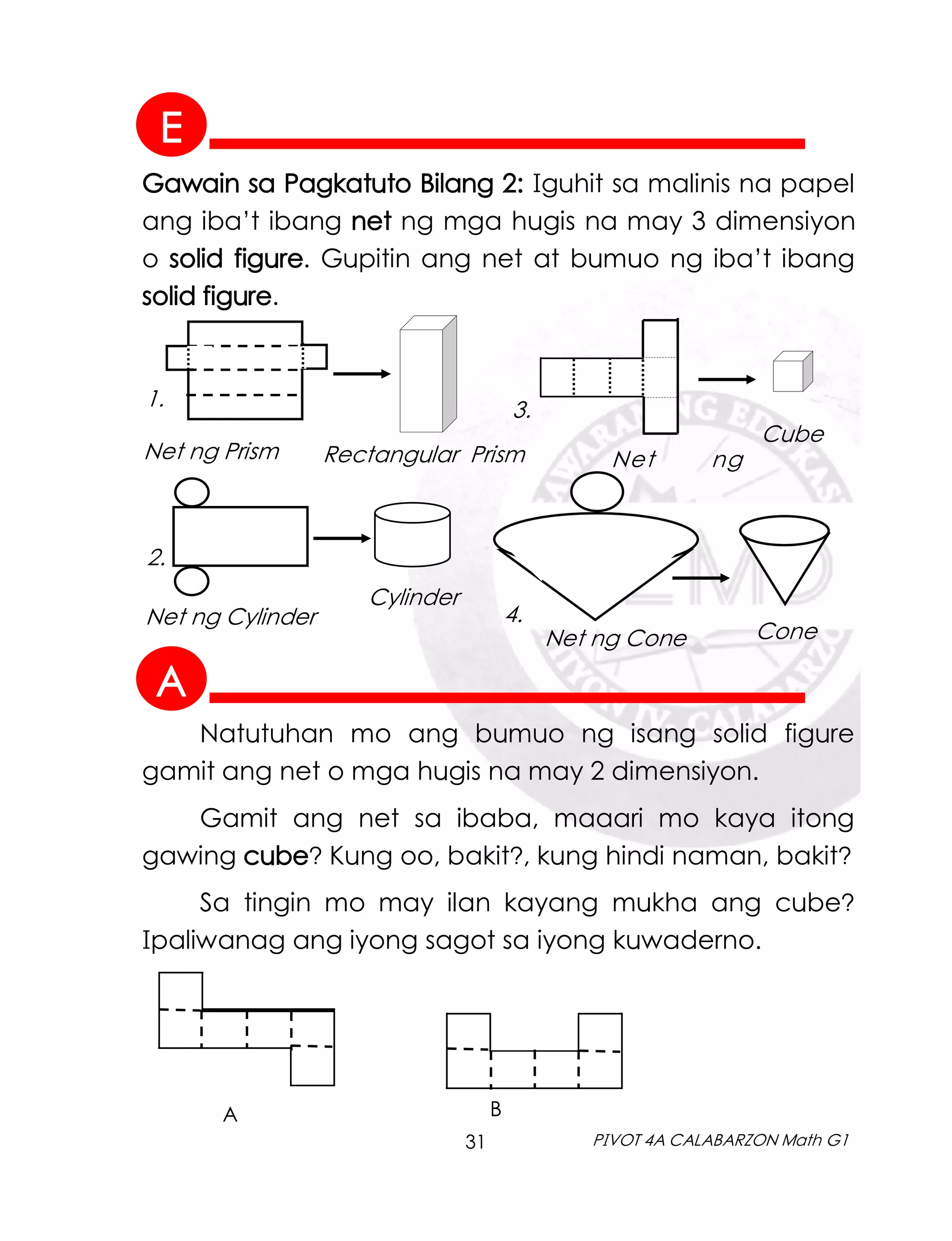 31 PIVOT 4A CALABARZON Math G1
Gawain sa Pagkatuto Bilang 2: Iguhit sa malinis na papel
ang iba’t ibang net ng mga hugis na may 3 dimensiyon
o solid figure. Gupitin ang net at bumuo ng iba’t ibang
solid figure.
Net ng Prism Rectangular Prism Net ng
Cube
Natutuhan mo ang bumuo ng isang solid figure
gamit ang net o mga hugis na may 2 dimensiyon.
Gamit ang net sa ibaba, maaari mo kaya itong
gawing cube? Kung oo, bakit?, kung hindi naman, bakit?
Sa tingin mo may ilan kayang mukha ang cube?
Ipaliwanag ang iyong sagot sa iyong kuwaderno.
A B
1.
Net ng Cylinder
Cylinder
Net ng Cone Cone
2.
3.
4.
A
E
 