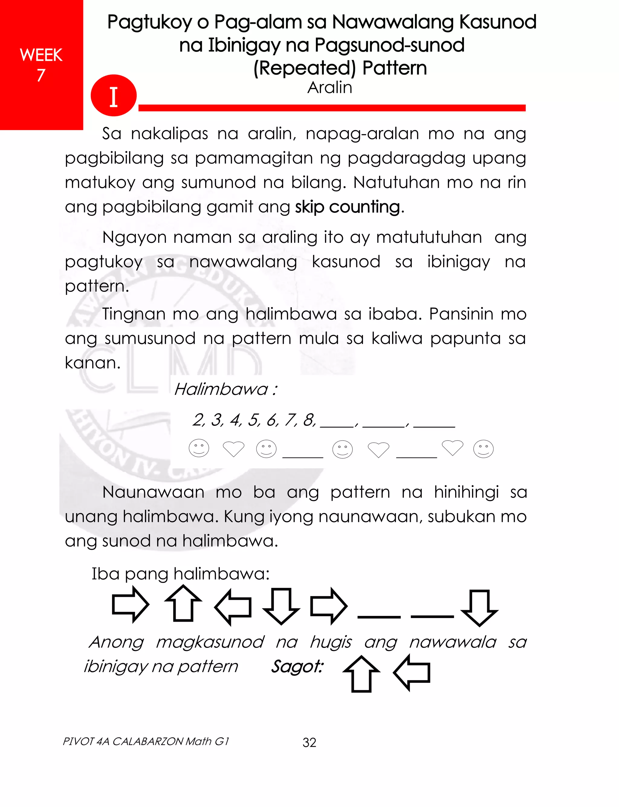 32
PIVOT 4A CALABARZON Math G1
WEEK
7
Pagtukoy o Pag-alam sa Nawawalang Kasunod
na Ibinigay na Pagsunod-sunod
(Repeated) Pattern
Sa nakalipas na aralin, napag-aralan mo na ang
pagbibilang sa pamamagitan ng pagdaragdag upang
matukoy ang sumunod na bilang. Natutuhan mo na rin
ang pagbibilang gamit ang skip counting.
Ngayon naman sa araling ito ay matututuhan ang
pagtukoy sa nawawalang kasunod sa ibinigay na
pattern.
Tingnan mo ang halimbawa sa ibaba. Pansinin mo
ang sumusunod na pattern mula sa kaliwa papunta sa
kanan.
Aralin
Halimbawa :
2, 3, 4, 5, 6, 7, 8, ____, _____, _____
______ ______
Naunawaan mo ba ang pattern na hinihingi sa
unang halimbawa. Kung iyong naunawaan, subukan mo
ang sunod na halimbawa.
Iba pang halimbawa:
Anong magkasunod na hugis ang nawawala sa
ibinigay na pattern Sagot:
I
 